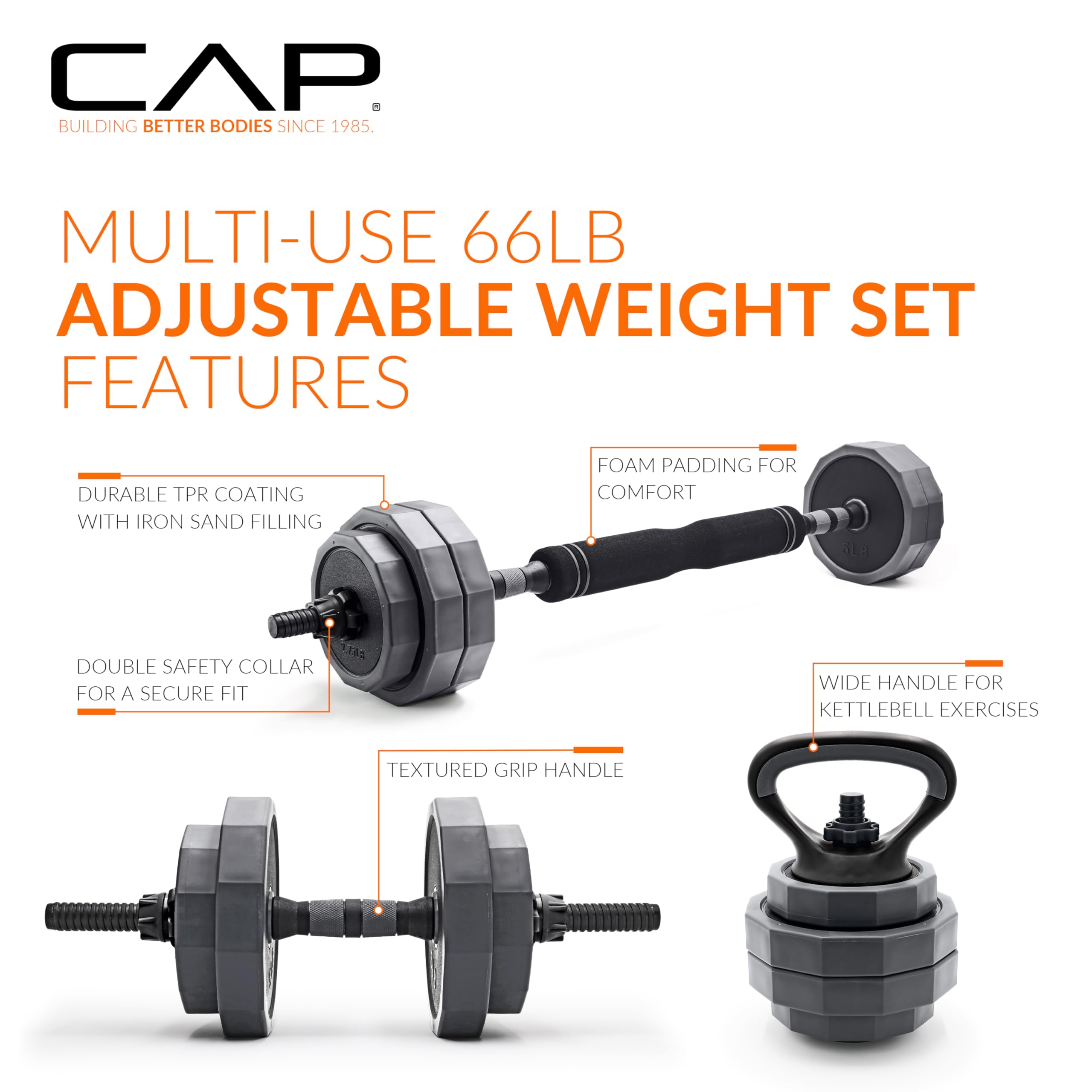 CAP  
BUILDING BETTER BODIES SINCE 1985.

MULTI-USE 66LB ADJUSTABLE WEIGHT SET FEATURES

- DURABLE TPR COATING WITH IRON SAND FILLING
- DOUBLE SAFETY COLLAR FOR A SECURE FIT
- TEXTURED GRIP HANDLE
- FOAM PADDING FOR COMFORT
- WIDE HANDLE FOR KETTLEBELL EXERCISES