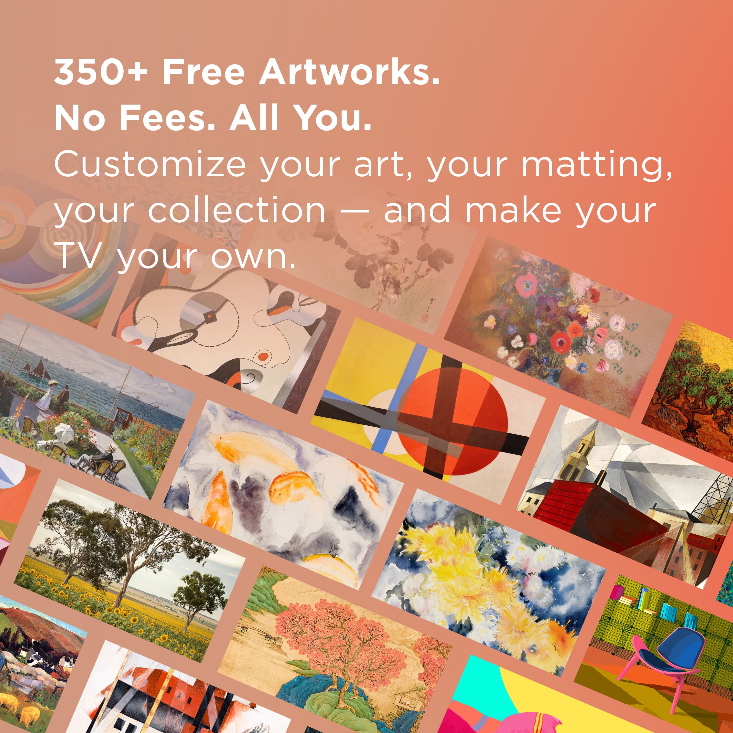 350+ Free Artworks. No Fees. All You. Customize your art, your matting, your collection - and make your TV your own.