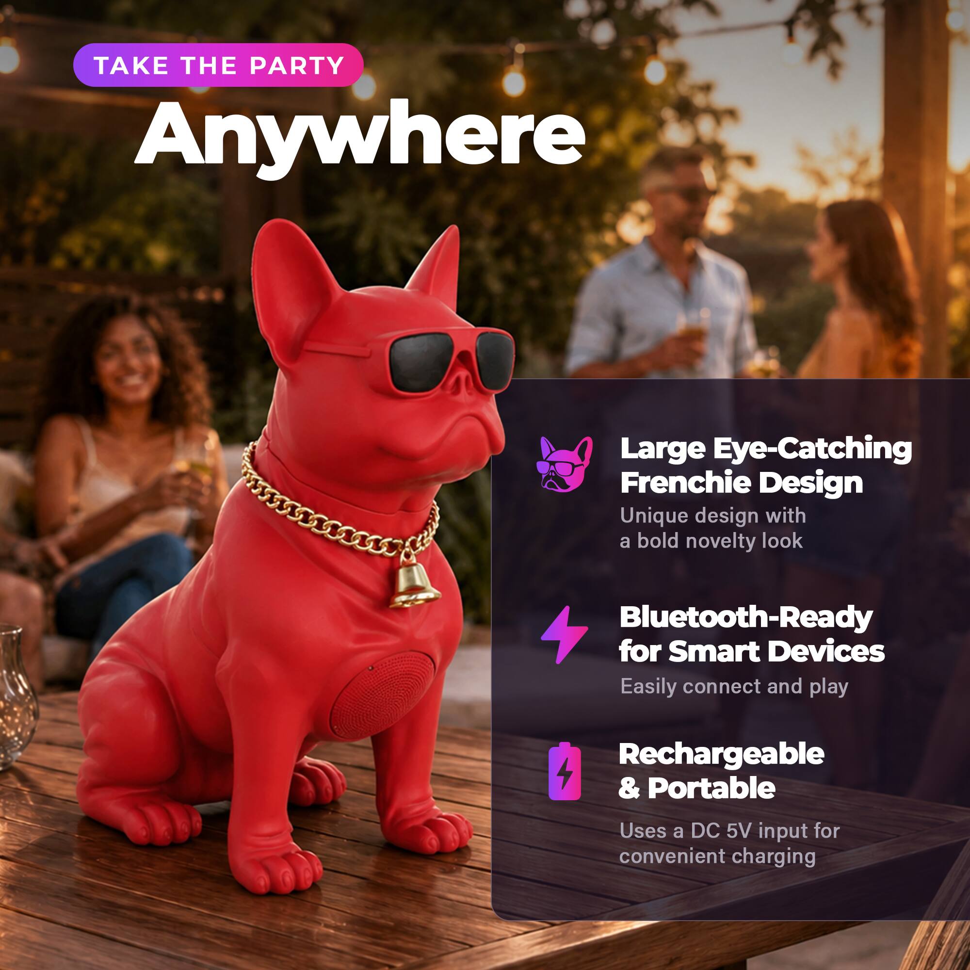 TAKE THE PARTY Anywhere

Large Eye-Catching Frenchie Design
Unique design with a bold novelty look

Bluetooth-Ready for Smart Devices
Easily connect and play

Rechargeable & Portable
Uses a DC 5V input for convenient charging
