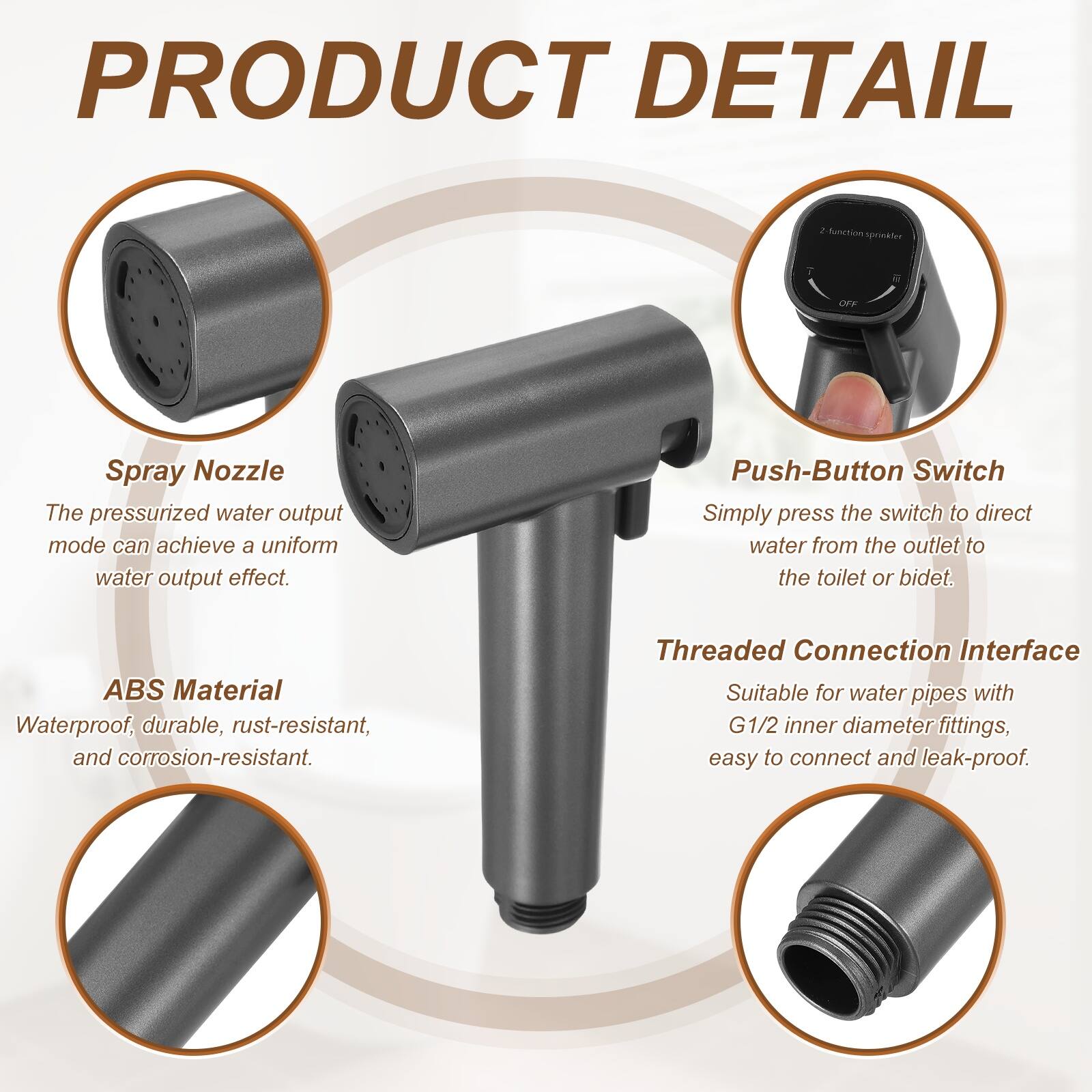 PRODUCT DETAIL

- **Spray Nozzle**
  - The pressurized water output mode can achieve a uniform water output effect.

- **Push-Button Switch**
  - Simply press the switch to direct water from the outlet to the toilet or bidet.

- **ABS Material**
  - Waterproof, durable, rust-resistant, and corrosion-resistant.

- **Threaded Connection Interface**
  - Suitable for water pipes with G1/2 inner diameter fittings, easy to connect and leak-proof.