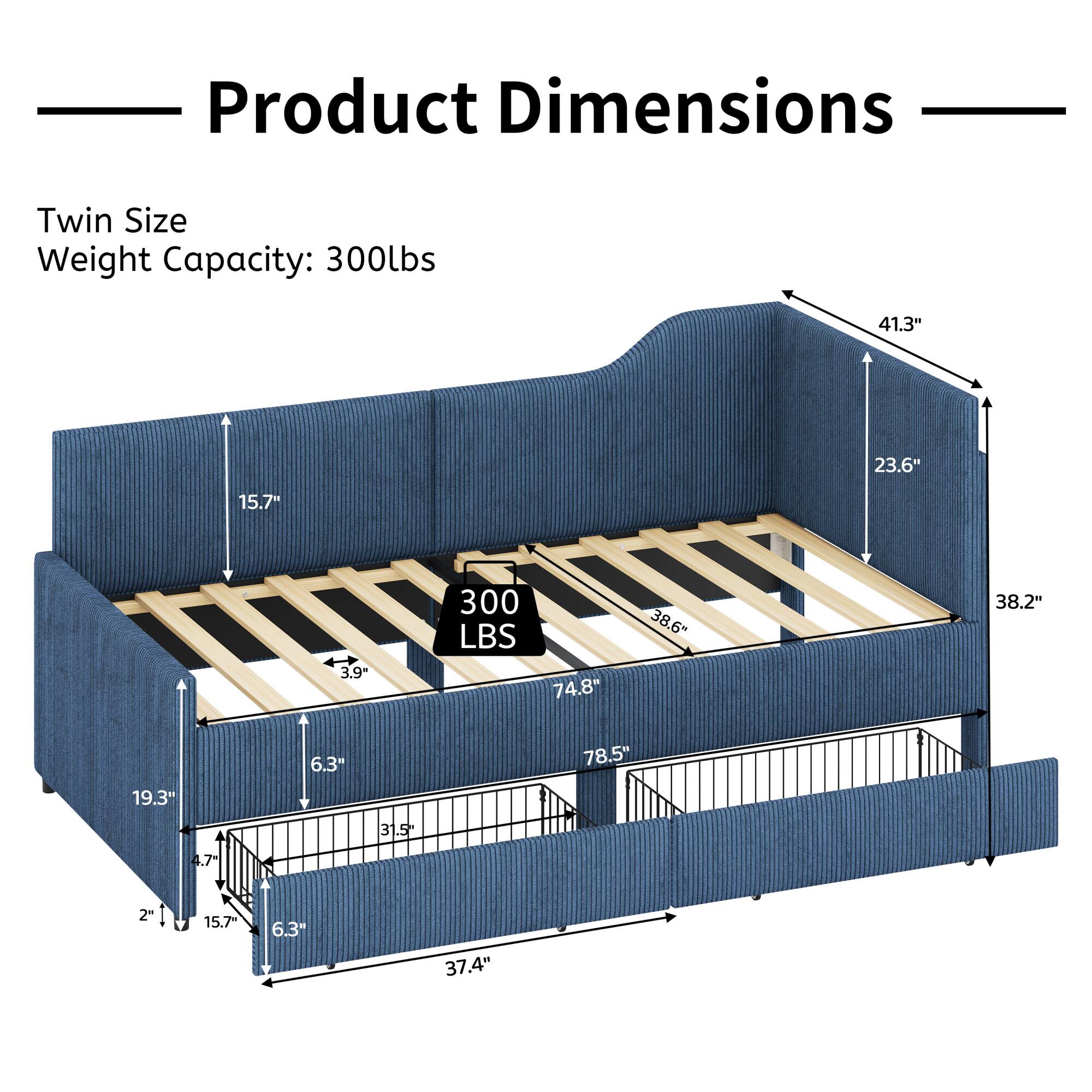 Product Dimensions  
Twin Size  
Weight Capacity: 300lbs  

41.3"  
23.6"  
15.7"  
3.9"  
300 LBS  
74.8"  
38.6"  
38.2"  
19.3"  
6.3"  
78.5"  
3 31.5  
4.7  
2"  
15.7  
6.3"  
37.4"