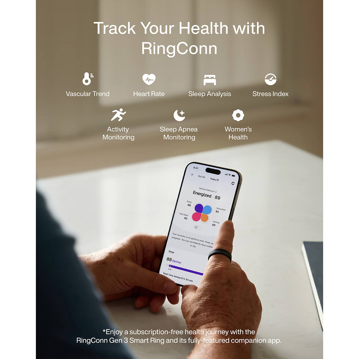 Track Your Health with RingConn

Vascular Trend
Heart Rate
Sleep Analysis
Stress Index
Activity Monitoring
Sleep Apnea Monitoring
Women's Health

9:41
3 Out of 24 Today Weiness Balance Energized 89 SHIP 88 92 Polivation VIE - Adivity
NOT - progress. w good You DA a IVOL unfidently Keep a in Via. tack challer Stoop 88 Optimal  Total - & ganica hr 14 min

*Enjoy a subscription-free health journey with the RingConn Gen 3 Smart Ring and its fully-featured companion app.