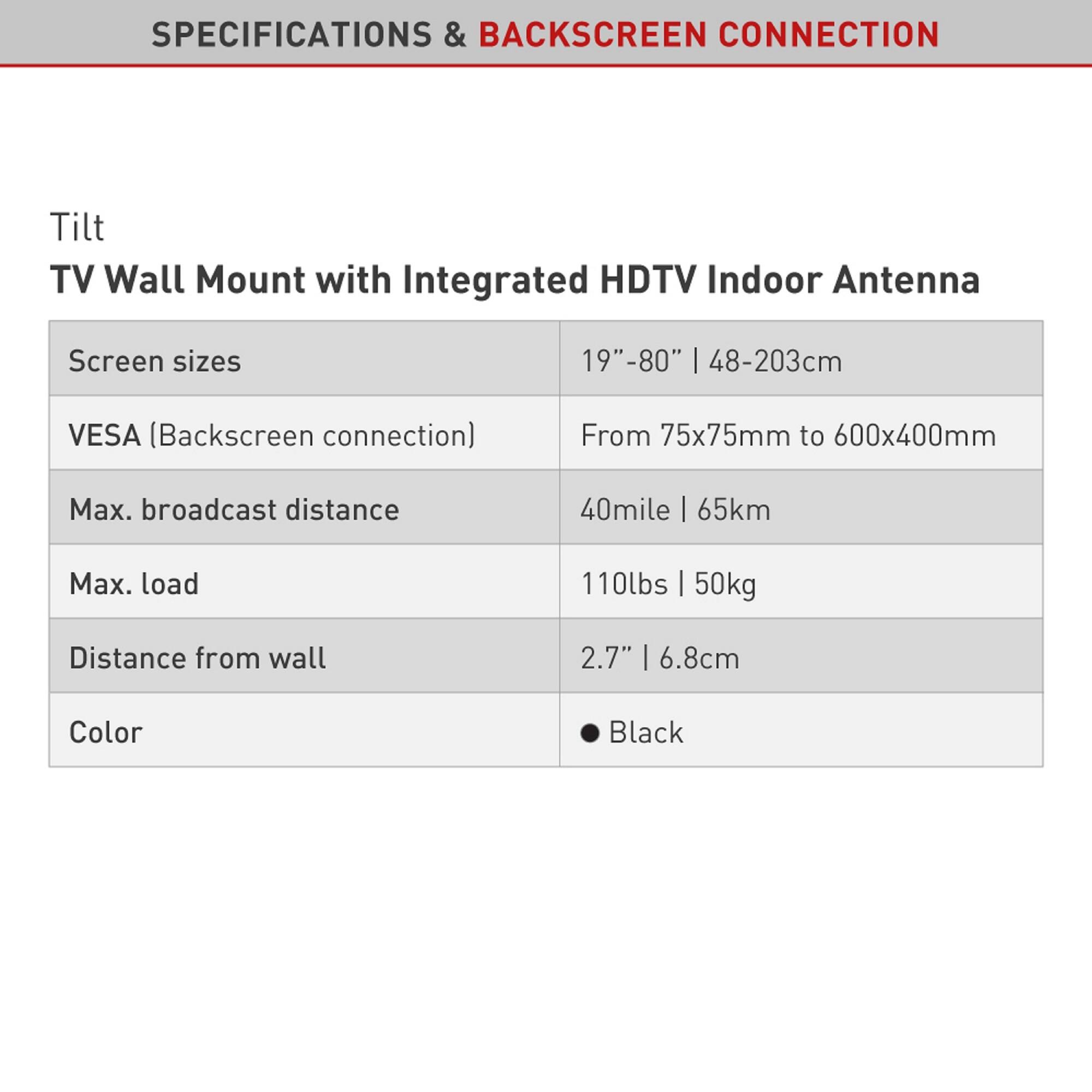 SPECIFICATIONS & BACKSCREEN CONNECTION

Tilt  
TV Wall Mount with Integrated HDTV Indoor Antenna

- Screen sizes: 19"–80" | 48–203cm
- VESA (Backscreen connection): From 75x75mm to 600x400mm
- Max. broadcast distance: 40mile | 65km
- Max. load: 110lbs | 50kg
- Distance from wall: 2.7" | 6.8cm
- Color: Black