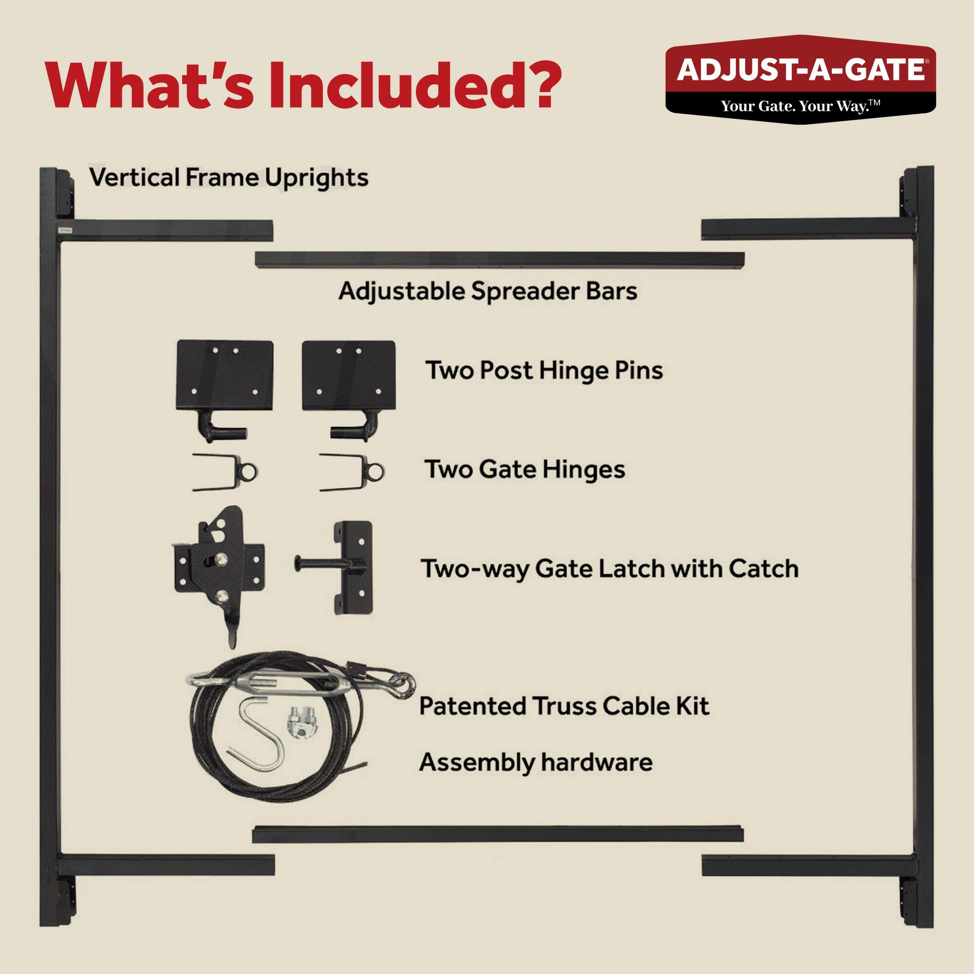 **What's Included?**

- Vertical Frame Uprights
- Adjustable Spreader Bars
- Two Post Hinge Pins
- Two Gate Hinges
- Two-way Gate Latch with Catch
- Patented Truss Cable Kit
- Assembly hardware

*ADJUST-A-GATE*  
*Your Gate. Your Way.*