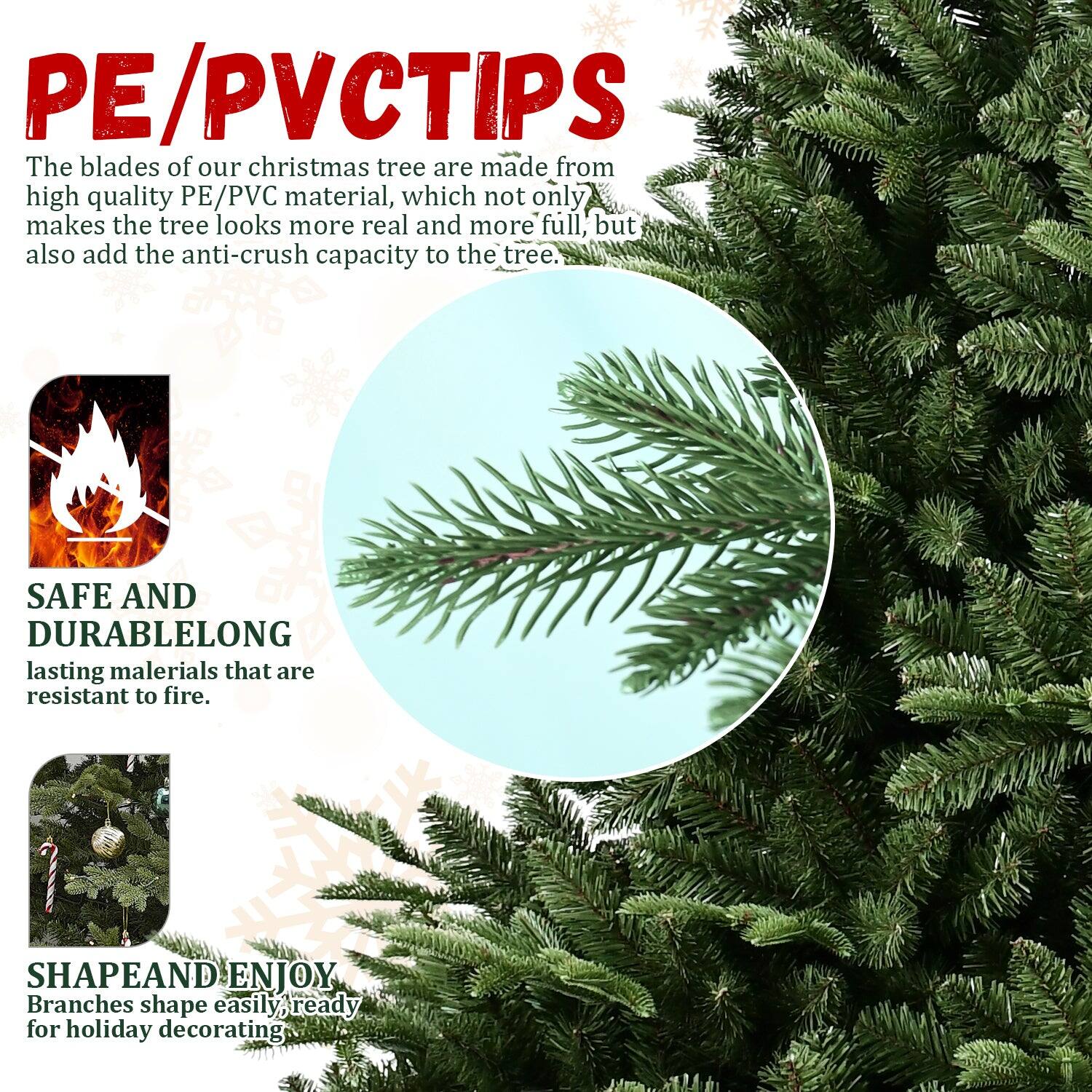 **PE/PVC TIPS**

The blades of our Christmas tree are made from high quality PE/PVC material, which not only makes the tree look more real and more full, but also add the anti-crush capacity to the tree.

**SAFE AND DURABLE**
Long-lasting materials that are resistant to fire.

**SHAPE AND ENJOY**
Branches shape easily, ready for holiday decorating.