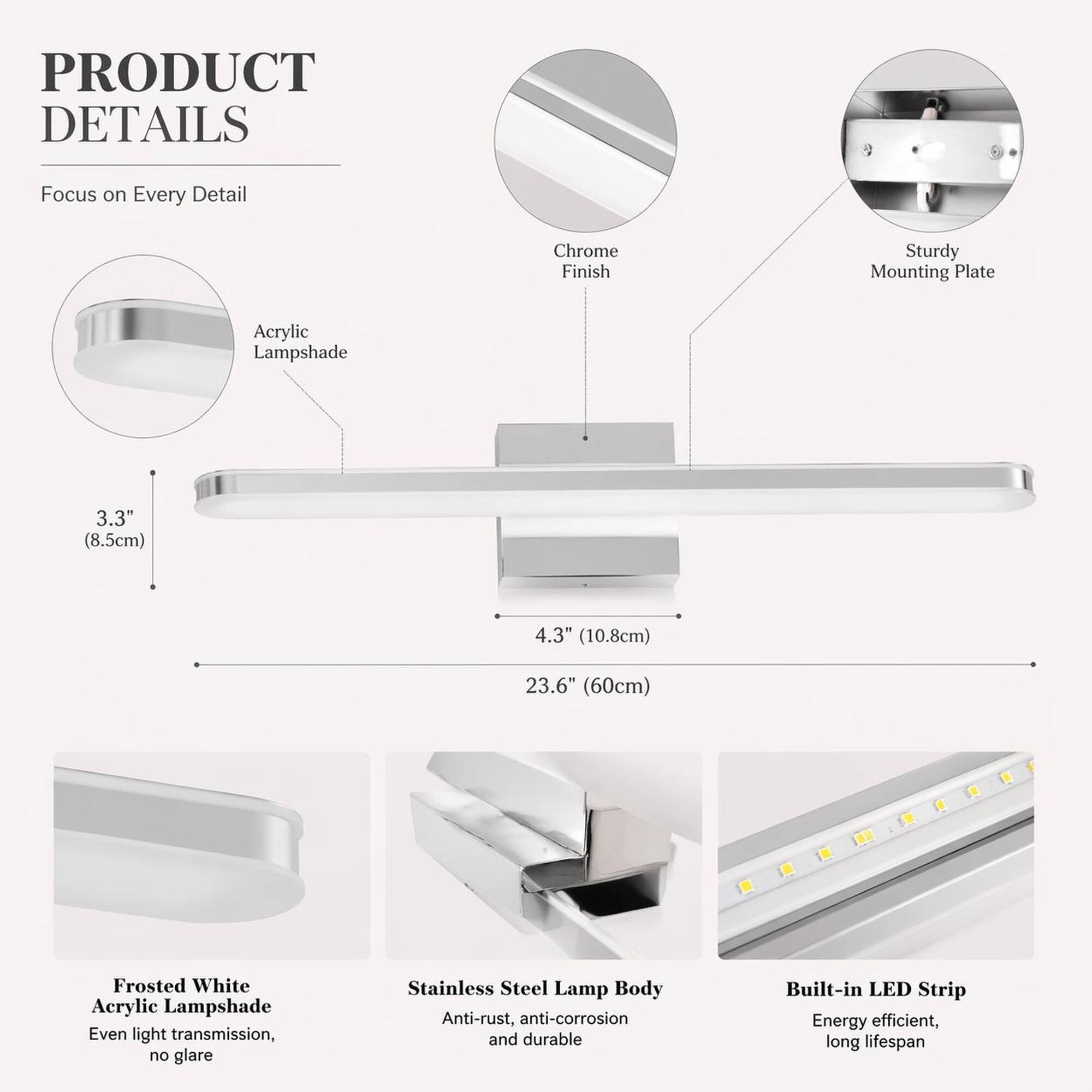 PRODUCT DETAILS  
Focus on Every Detail  
- Chrome Finish  
- Sturdy Mounting Plate  
- Acrylic Lampshade  
- 3.3" (8.5cm)  
- 4.3" (10.8cm)  
- 23.6" (60cm)  
- Frosted White Acrylic Lampshade: Even light transmission, no glare  
- Stainless Steel Lamp Body: Anti-rust, anti-corrosion, and durable  
- Built-in LED Strip: Energy efficient, long lifespan