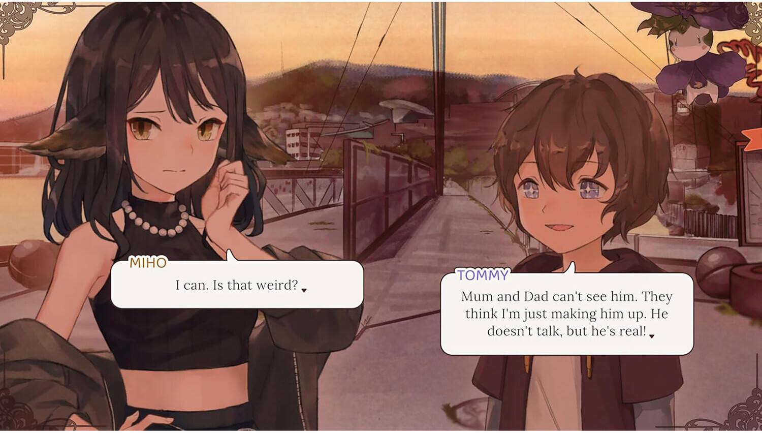 MIHO: I can. Is that weird?

TOMMY: Mum and Dad can't see him. They think I'm just making him up. He doesn't talk, but he's real!