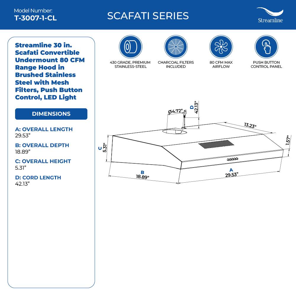 Model Number: T-3007-1-CL
SCAFATI SERIES
Streamline
Streamline 30 in. Scafati Convertible Undermount 80 CFM Range Hood in Brushed Stainless Steel with Mesh Filters, Push Button Control, LED Light
DIMENSIONS
A: OVERALL LENGTH 29.53"
B: OVERALL DEPTH 18.89"
C: OVERALL HEIGHT 5.31"
D: CORD LENGTH 42.13"
430 GRADE, PREMIUM CHARCOAL FILTERS STAINLESS-STEEL INCLUDED
80 CFM MAX PUSH BUTTON AIRFLOW CONTROL PANEL
13.23" 1.57" 4.72" 18.89" 29.53"