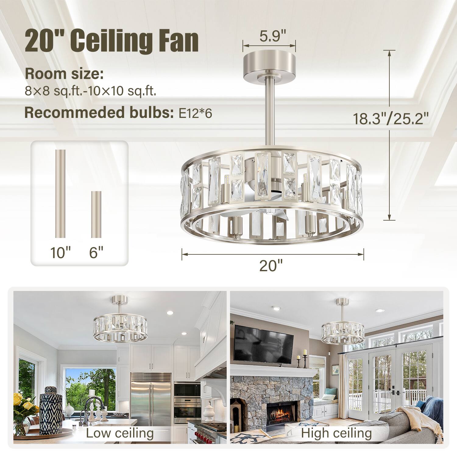 20" Ceiling Fan  
Room size: 8x8 sq.ft.-10x10 sq.ft.  
Recommended bulbs: E12*6  

5.9"  
18.3"/25.2"  
10"  
6"  
20"  

Low ceiling  
High ceiling