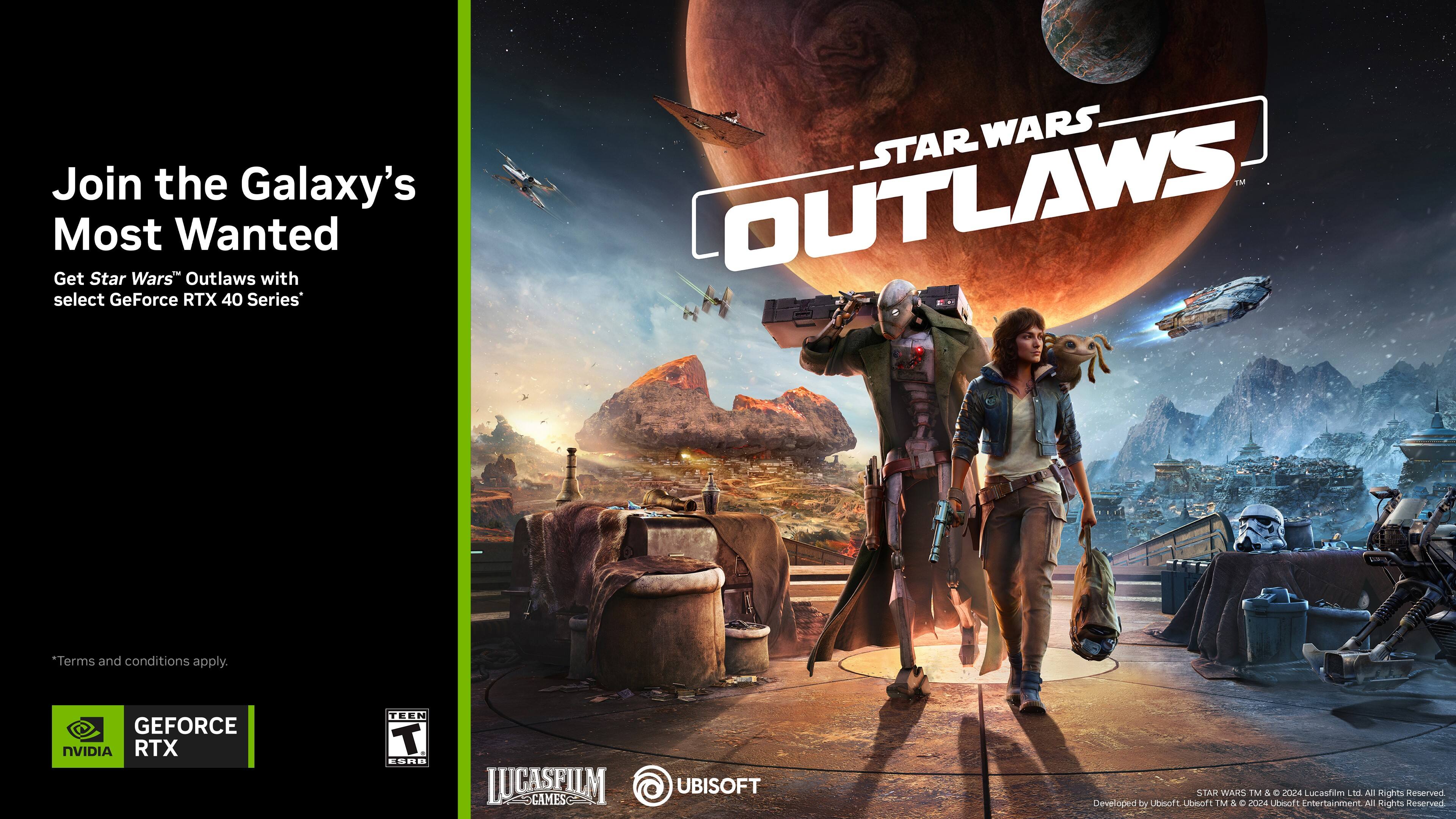 Join the Galaxy's Most Wanted: Get Star Wars Outlaws with select GeForce RTX 40 Series.

Terms and conditions apply.

GeForce NVIDIA RTX 40 Series.

STAR WARS.TM & C 2018 Lucasfilm Ltd. All rights reserved.

Developed by Ubisoft.

TM & © 2024 Ubisoft Entertainment. All Rights Reserved.