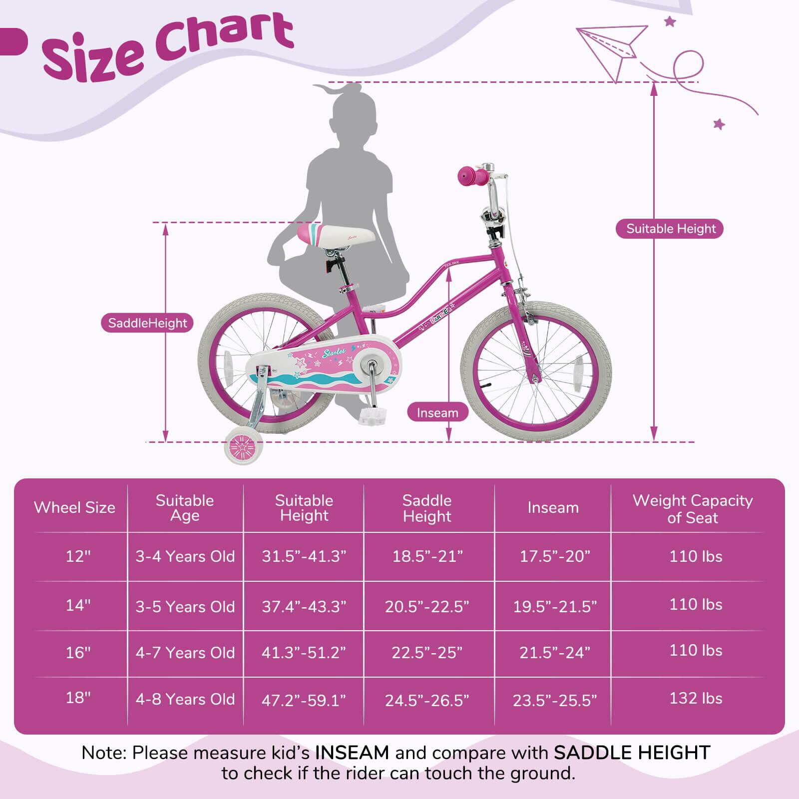 **Size Chart**

| Wheel Size | Suitable Age | Suitable Height | Saddle Height | Inseam | Weight Capacity of Seat |
|------------|-------------|----------------|--------------|--------|-----------------------|
| 12"        | 3-4 Years Old | 31.5"-41.3"     | 18.5"-21"     | 17.5"-20" | 110 lbs               |
| 14"        | 3-5 Years Old | 37.4"-43.3"     | 20.5"-22.5"   | 19.5"-21.5" | 110 lbs               |
| 16"        | 4-7 Years Old | 41.3"-51.2"     | 22.5"-25"     | 21.5"-24" | 110 lbs               |
| 18"        | 4-8 Years Old | 47.2"-59.1"     | 24.5"-26.5"   | 23.5"-