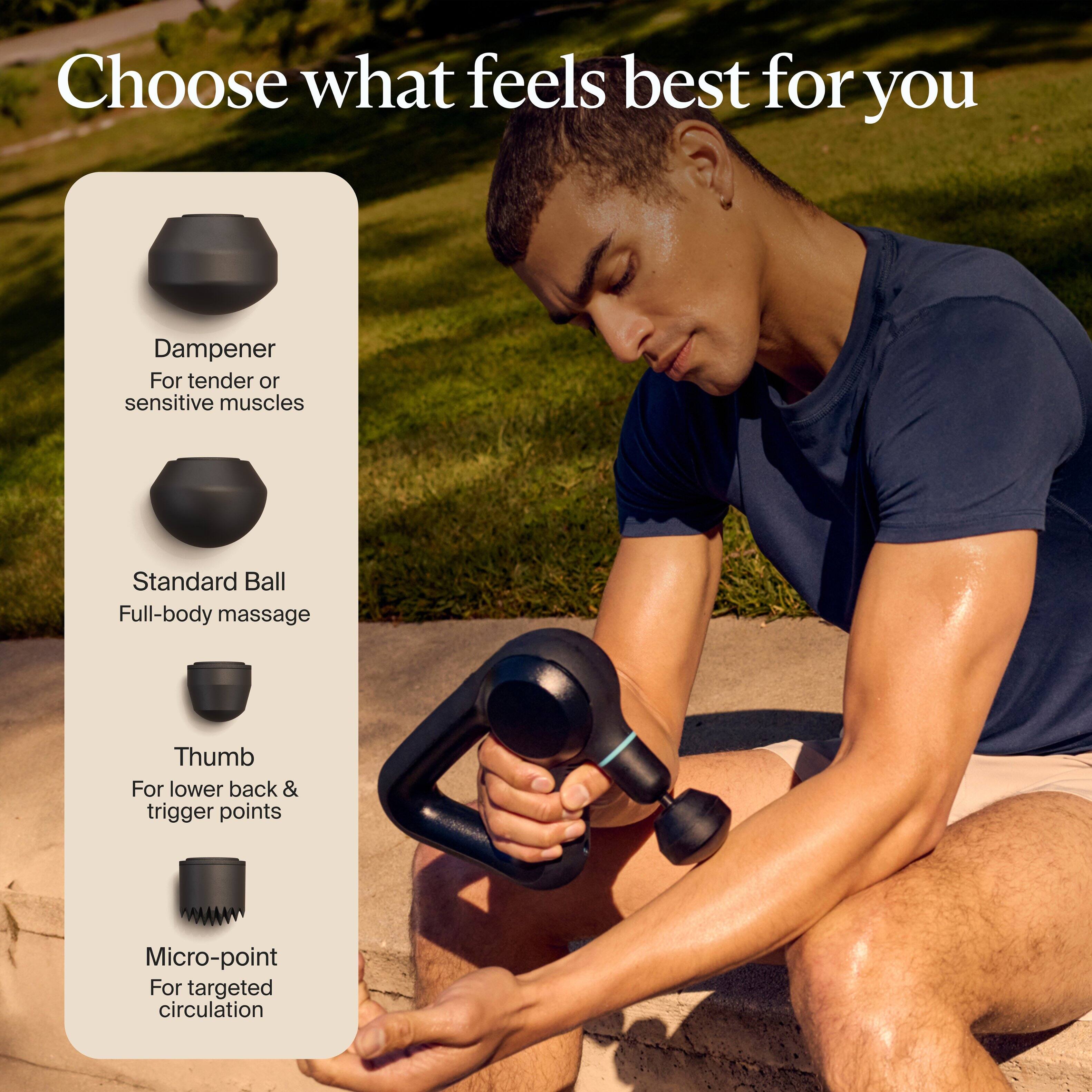Choose what feels best for you

- Dampener: For tender or sensitive muscles
- Standard Ball: Full-body massage
- Thumb: For lower back & trigger points
- Micro-point: For targeted circulation