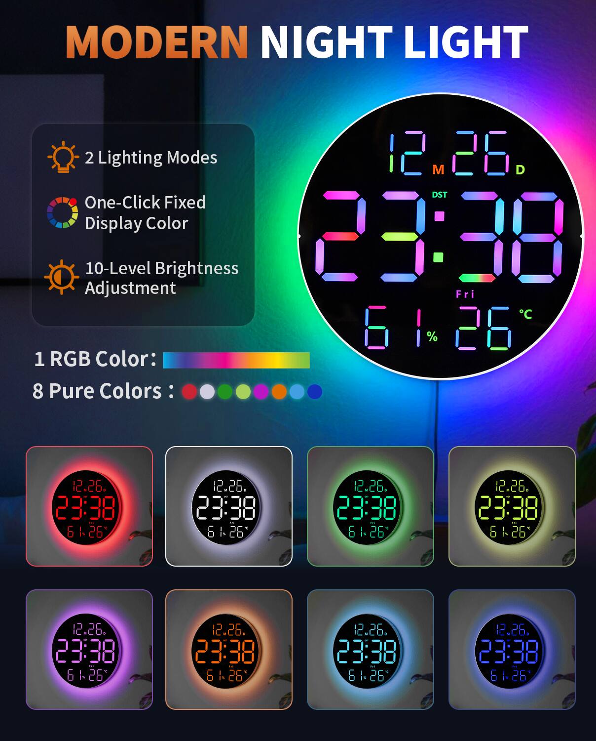 MODERN NIGHT LIGHT

2 Lighting Modes  
One-Click Fixed Display Color  
10-Level Brightness Adjustment  

1 RGB Color:  
8 Pure Colors:  

12.26.  
23:38  
61% 26°C  

12.26.  
23:38  
61% 26°C  

12.26.  
23:38  
61% 26°C  

12.26.  
23:38  
61% 26°C  

12.26.  
23:38  
61% 26°C  

12.26.  
23:38  
61% 26°C  

12.26.  
23:38  
61% 26°C  

12.26.  
23:38  
61% 26°C