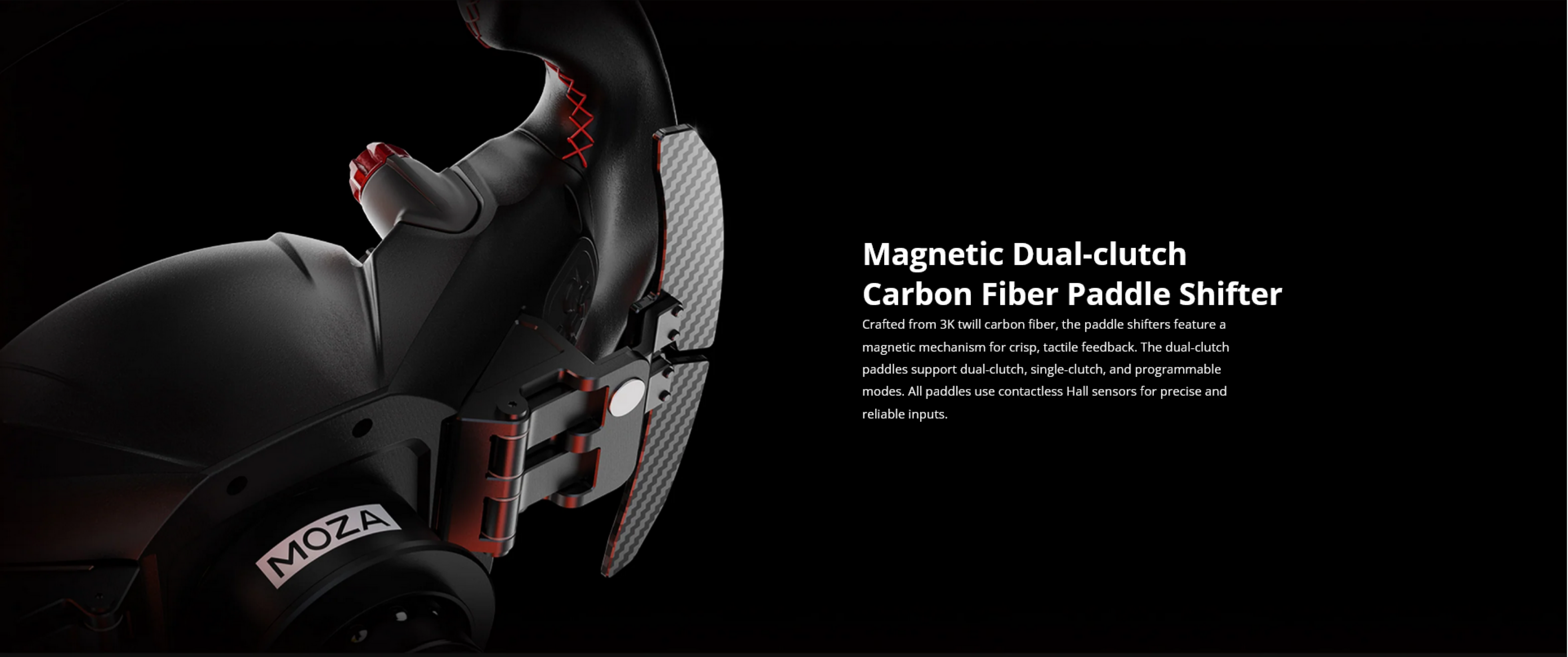 Magnetic Dual-clutch Carbon Fiber Paddle Shifter

Crafted from 3K twill carbon fiber, the paddle shifters feature a magnetic mechanism for crisp, tactile feedback. The dual-clutch paddles support dual-clutch, single-clutch, and programmable modes. All paddles use contactless Hall sensors for precise and reliable inputs.