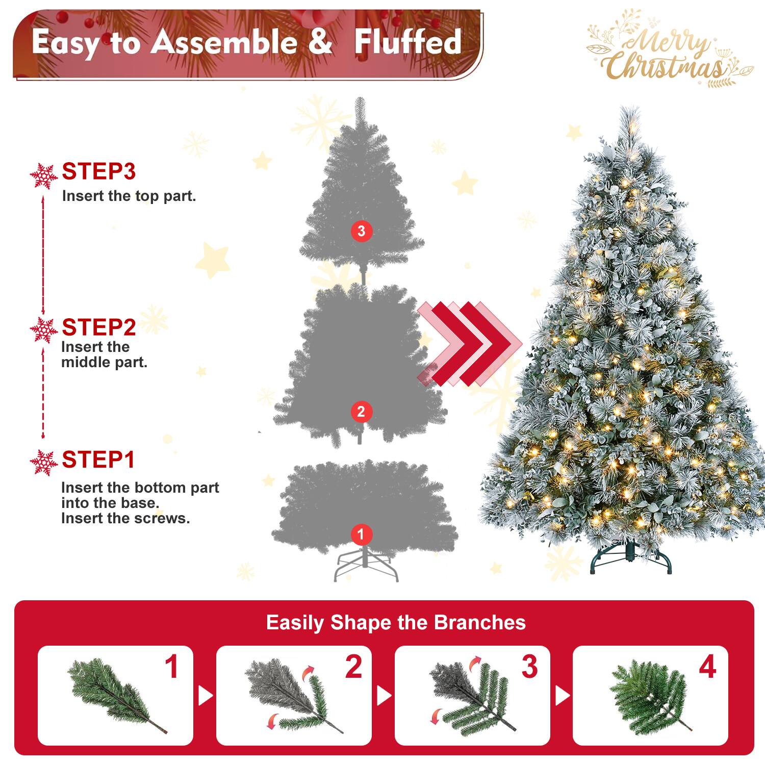 Easy to Assemble & Fluffed  
Merry Christmas  

STEP1  
Insert the bottom part into the base.  
Insert the screws.  

STEP2  
Insert the middle part.  

STEP3  
Insert the top part.  

Easily Shape the Branches  
1  
2  
3  
4