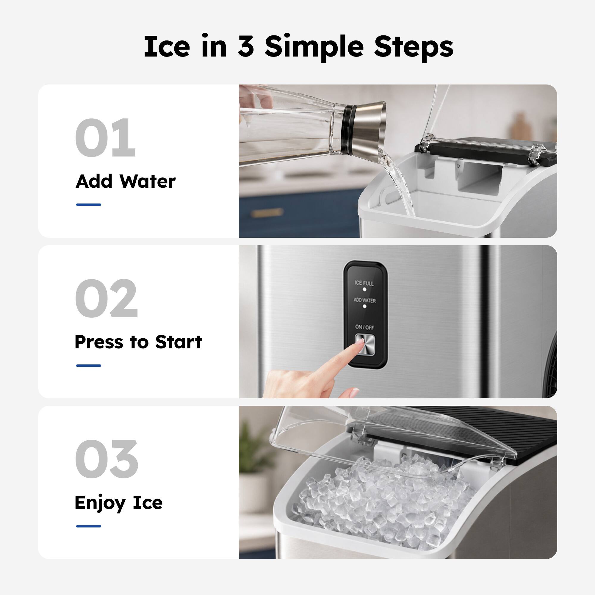 Ice in 3 Simple Steps

01 Add Water

02 Press to Start

03 Enjoy Ice