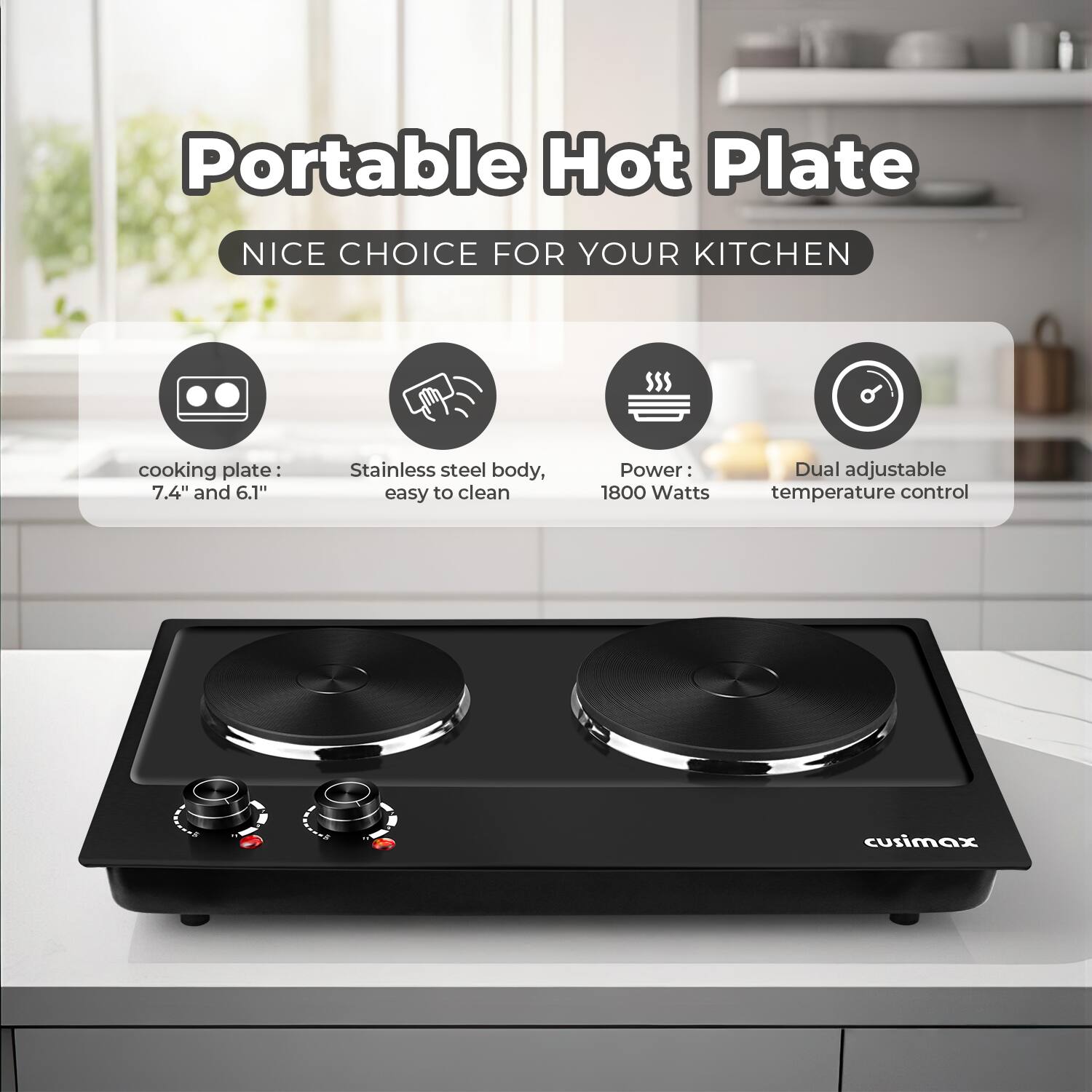 Portable Hot Plate  
NICE CHOICE FOR YOUR KITCHEN  

- cooking plate: 7.4" and 6.1"  
- Stainless steel body, easy to clean  
- Power: 1800 Watts  
- Dual adjustable temperature control  

cusimax