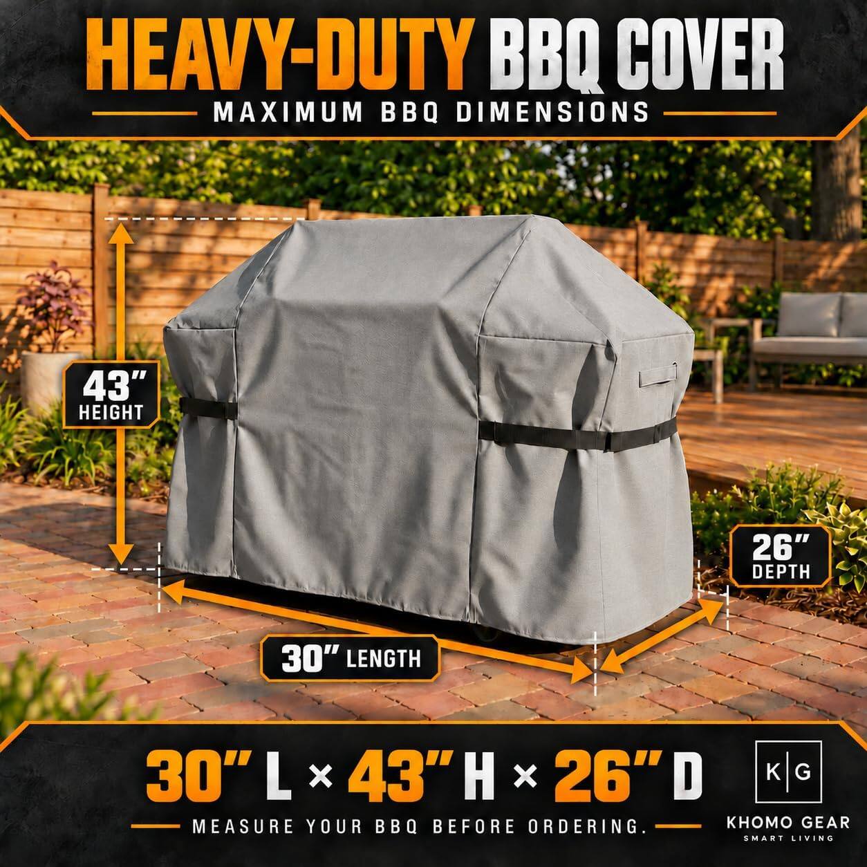 HEAVY-DUTY BBQ COVER  
MAXIMUM BBQ DIMENSIONS  
43" HEIGHT  
26" DEPTH  
30" LENGTH  
30"L x 43"H x 26"D  
MEASURE YOUR BBQ BEFORE ORDERING.  
GEAR SMART LIVING