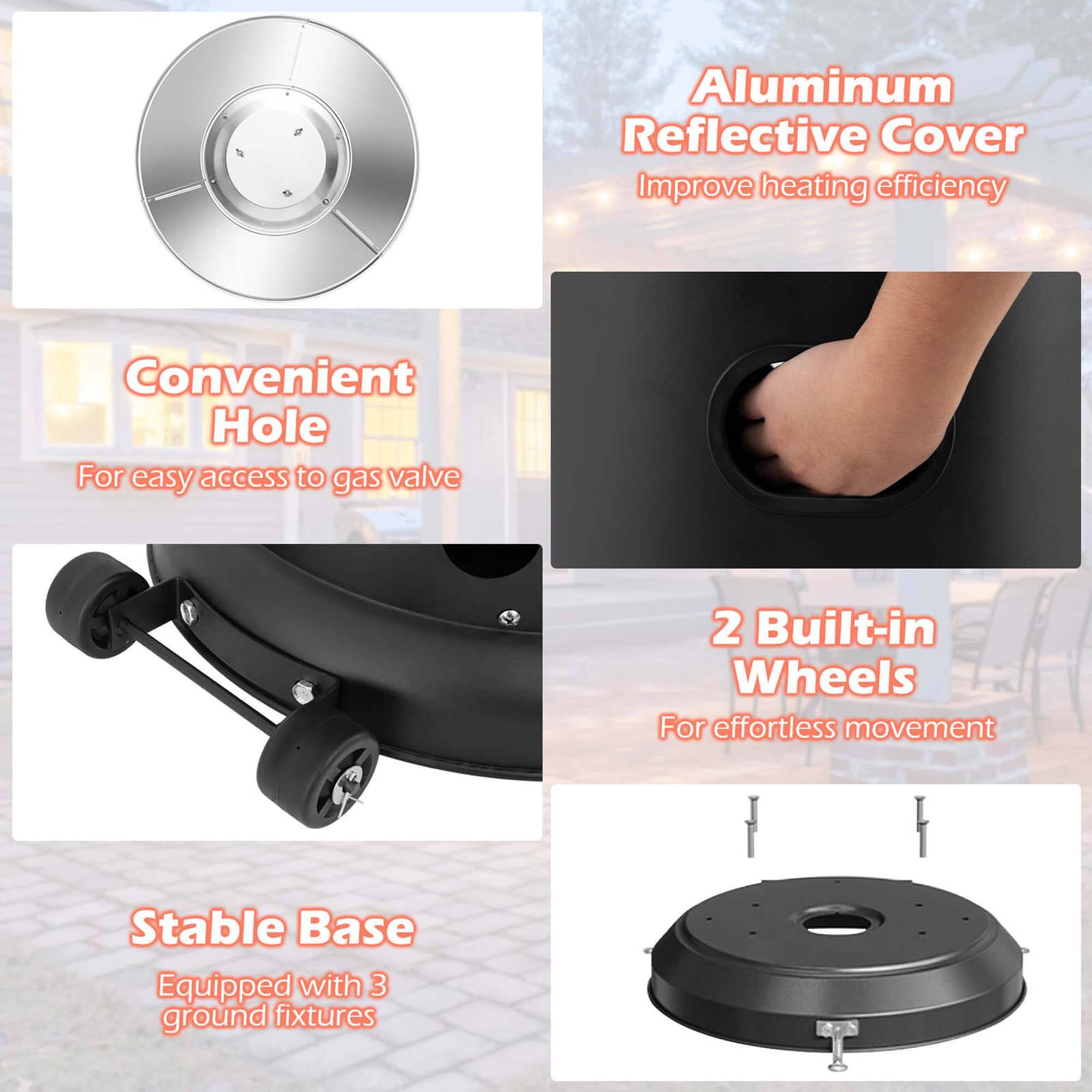 - Aluminum Reflective Cover  
  Improve heating efficiency

- Convenient Hole  
  For easy access to gas valve

- 2 Built-in Wheels  
  For effortless movement

- Stable Base  
  Equipped with 3 ground fixtures
