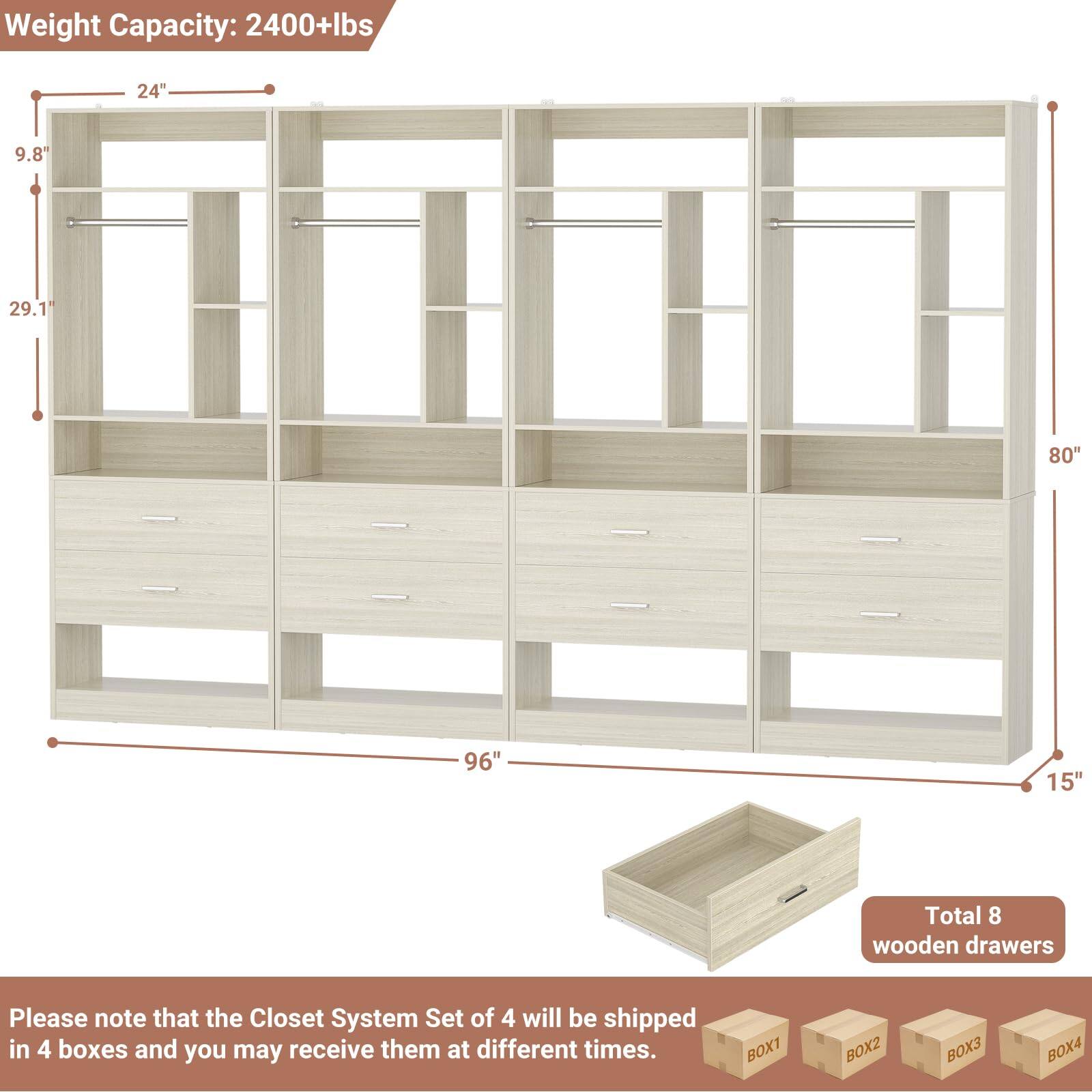 Weight Capacity: 2400+lbs  
24"  
9.8"  
29.1"  
80"  
96"  
15"  

Total 8 wooden drawers  

Please note that the Closet System Set of 4 will be shipped in 4 boxes and you may receive them at different times.  
BOX1 BOX2 BOX3 BOX4