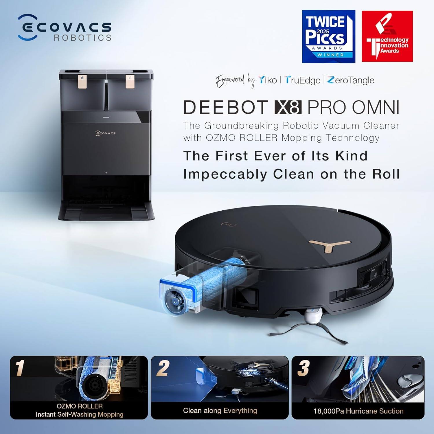 ECOVACS ROBOTICS TWICE 2025 Picks AWARDS WINNER Technology Innovation Awards

DEEBOT X8 PRO OMNI
The Groundbreaking Robotic Vacuum Cleaner with OZMO ROLLER Mopping Technology
The First Ever of Its Kind
Impeccably Clean on the Roll

1. OZMO ROLLER Instant Self-Washing Mopping
2. Clean along Everything
3. 18,000Pa Hurricane Suction