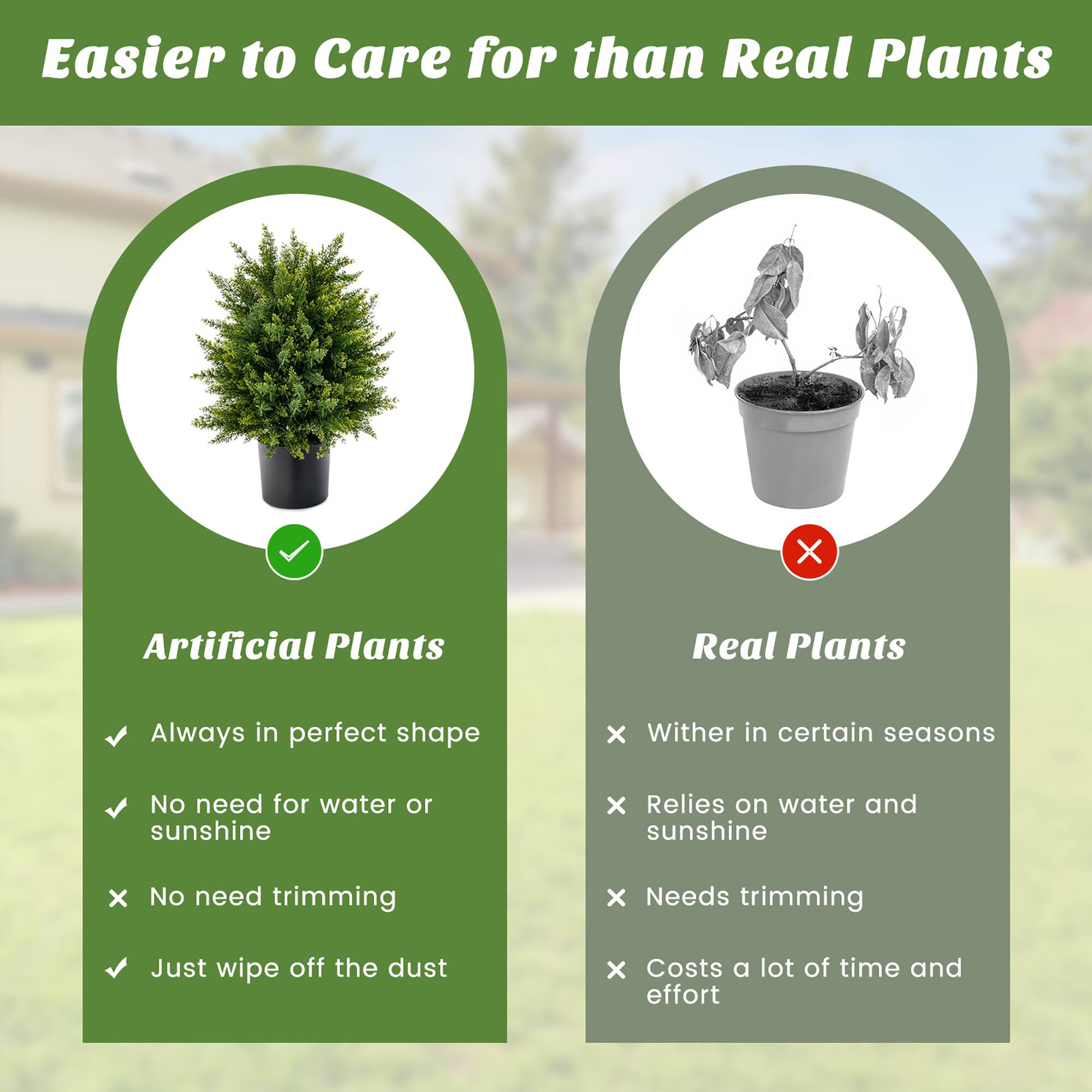 Easier to Care for than Real Plants

Artificial Plants:
- Always in perfect shape
- No need for water or sunshine
- No need trimming
- Just wipe off the dust

Real Plants:
- Wither in certain seasons
- Relies on water and sunshine
- Needs trimming
- Costs a lot of time and effort