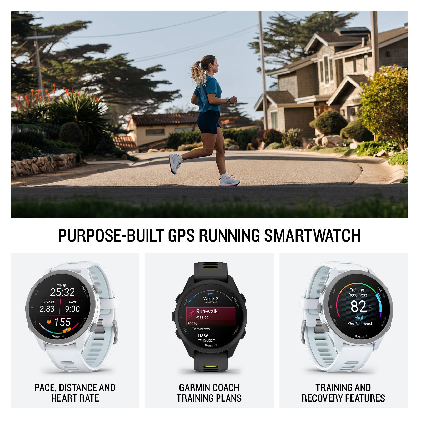 PURPOSE-BUILT GPS RUNNING SMARTWATCH

TIMER 25:32
DISTANCE 2.83
PACE 9:00
HEART RATE 155

Week 3 - Run-walk
Today Tomorrow
Base 12:30pm

Training Readiness 82 High
Well Recovered

PACE, DISTANCE AND HEART RATE
GARMIN COACH TRAINING PLANS
TRAINING AND RECOVERY FEATURES