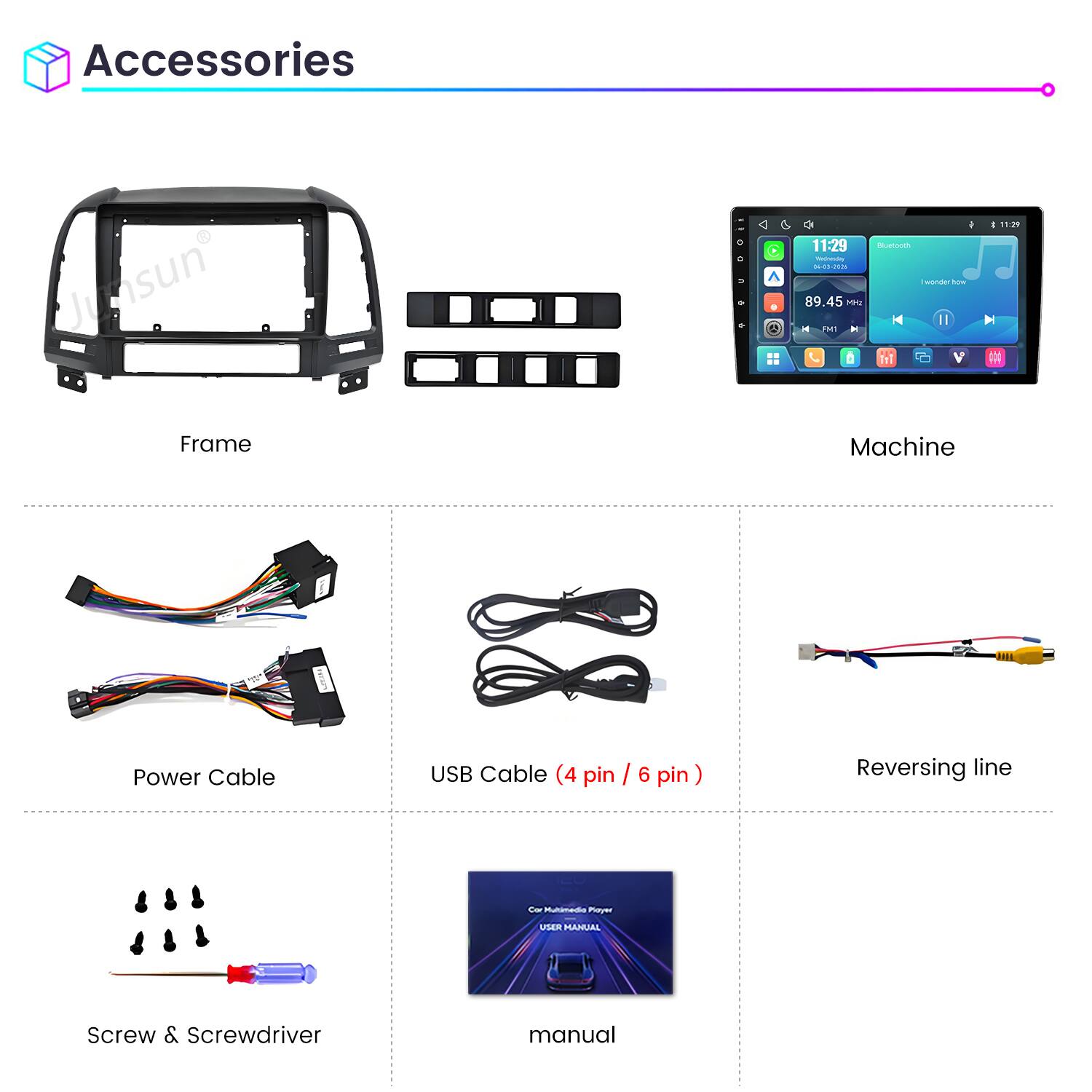 Accessories

Junsun Frame

11:29 Bluetooth 04-03-2026 1 wonder now 89.45 MHz: II FM1 Machine

11:29

Power Cable

USB Cable (4 pin / 6 pin)

Reversing line

Car Multimedia Player

USER MANUAL

Screw & Screwdriver

manual