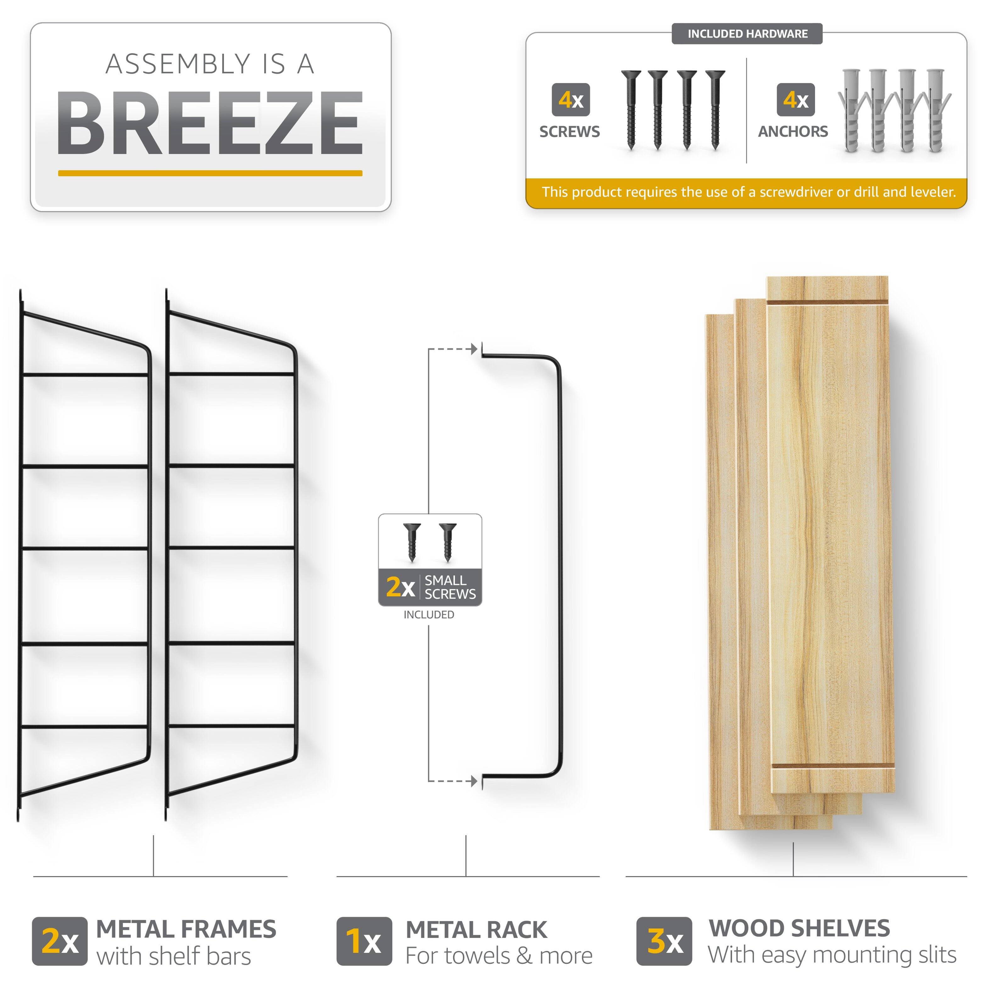 ASSEMBLY IS A BREEZE

INCLUDED HARDWARE
4x SCREWS
4x ANCHORS

This product requires the use of a screwdriver or drill and leveler.

2x SMALL SCREWS INCLUDED

2x METAL FRAMES with shelf bars
1x METAL RACK For towels & more
3x WOOD SHELVES With easy mounting slits