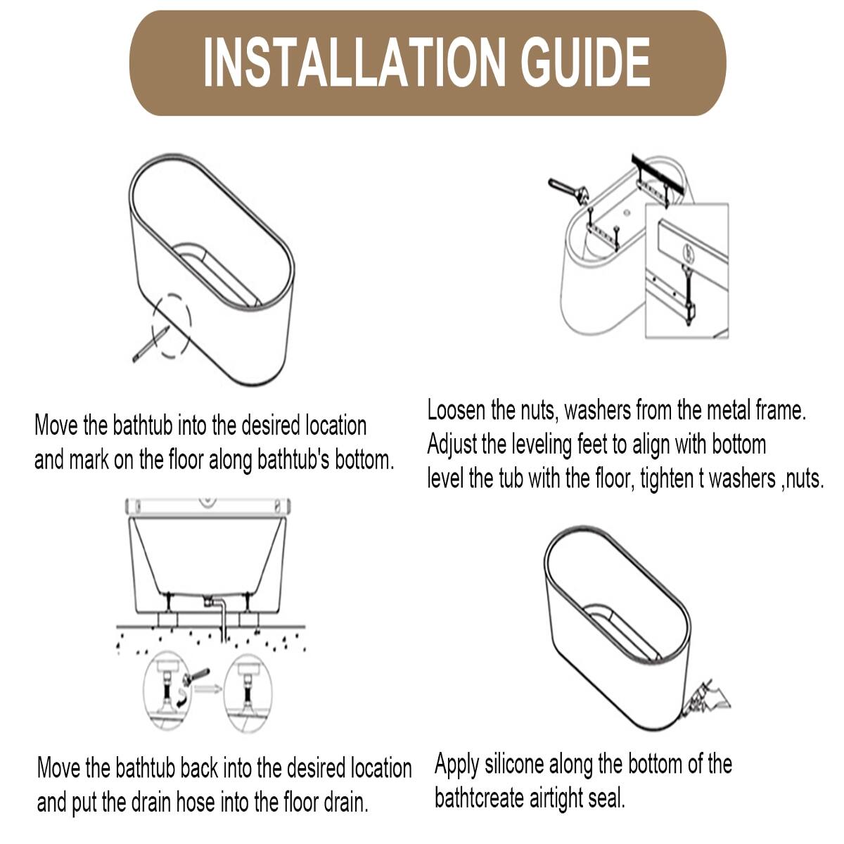 INSTALLATION GUIDE

1. Loosen the nuts, washers from the metal frame.
2. Move the bathtub into the desired location and mark on the floor along bathtub's bottom.
3. Adjust the leveling feet to align with bottom, level the tub with the floor, tighten t washers, nuts.
4. Move the bathtub back into the desired location and put the drain hose into the floor drain.
5. Apply silicone along the bottom of the bathtub to create airtight seal.
