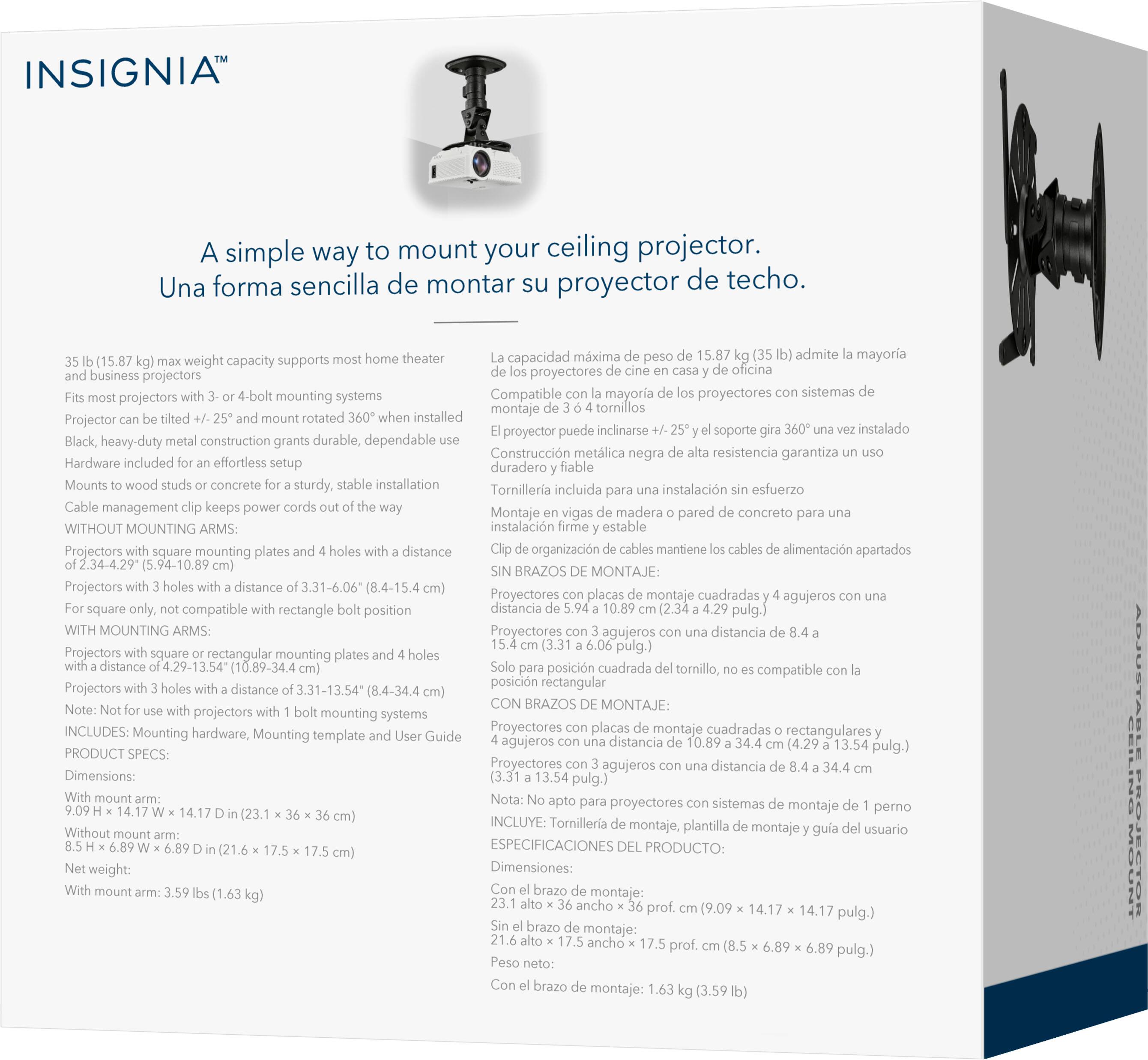 INSIGNIA: Una forma sencilla de montar su proyector de techo.

Theater capacidad máxima admite la mayoría (15.87 libras de capacidad de peso que soporta la mayoría de los proyectores de oficina y de negocios). Compatible con la mayoría de los sistemas de montaje de proyectores. Montaje con tornillos incluidos. El proyector rotado instalado puede inclinarse. Soporte instalado de alta calidad y resistencia garantiza una instalación duradera y fiable. Incluye hardware para un montaje fácil. La cable management mantiene los cables de alimentación apartados. Sin brazos de montaje: instalación estable. Projectores con placas de montaje cuadradas compatible con rectángulos. Distancia organizada de los cables.
