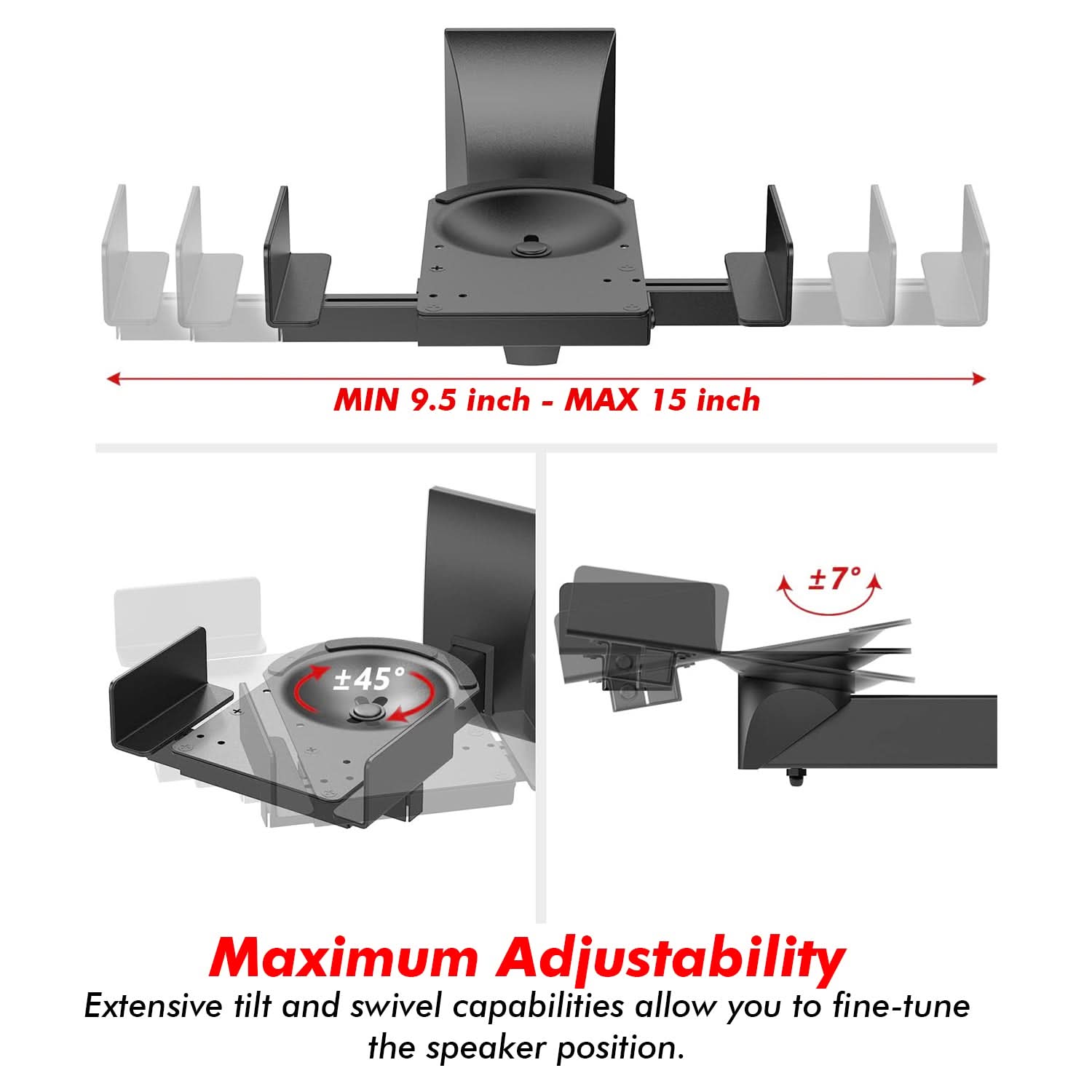 MIN 9.5 inch - MAX 15 inch

Maximum Adjustability
Extensive tilt and swivel capabilities allow you to fine-tune the speaker position.