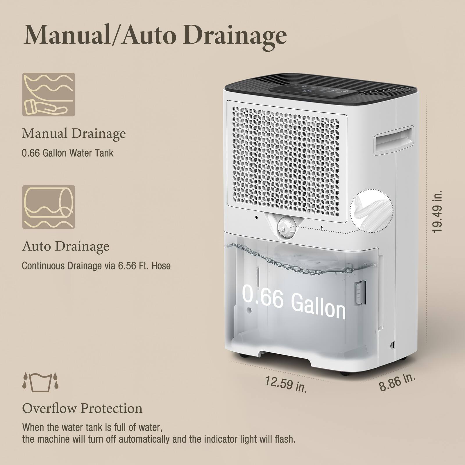 Manual/Auto Drainage

Manual Drainage  
0.66 Gallon Water Tank

Auto Drainage  
Continuous Drainage via 6.56 Ft. Hose

Overflow Protection  
When the water tank is full of water, the machine will turn off automatically and the indicator light will flash.