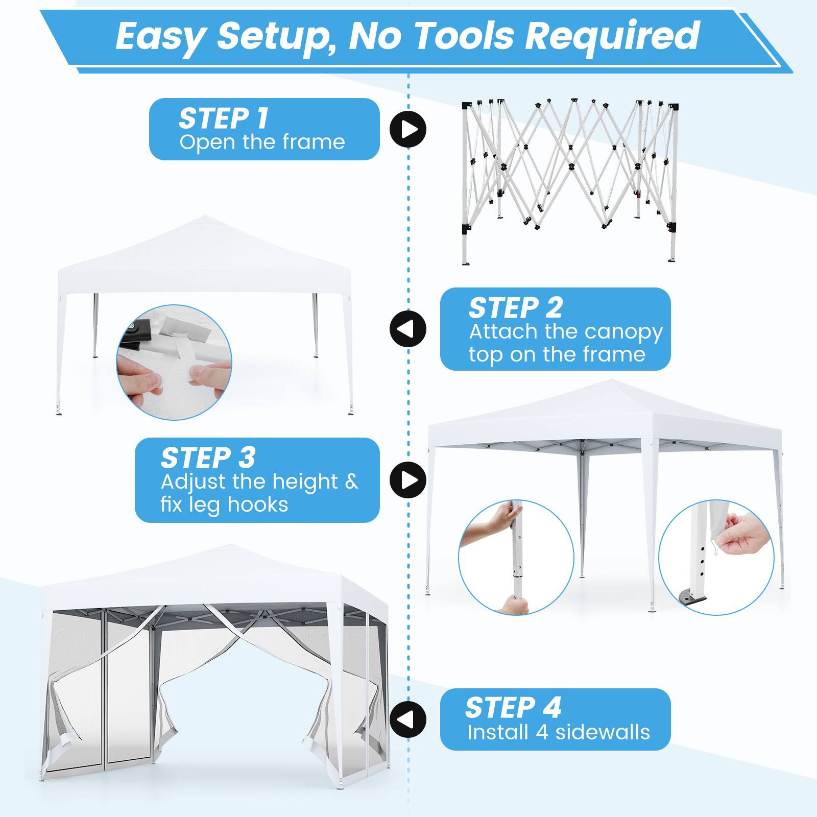 Easy Setup, No Tools Required

STEP 1  
Open the frame

STEP 2  
Attach the canopy top on the frame

STEP 3  
Adjust the height & fix leg hooks

STEP 4  
Install 4 sidewalls