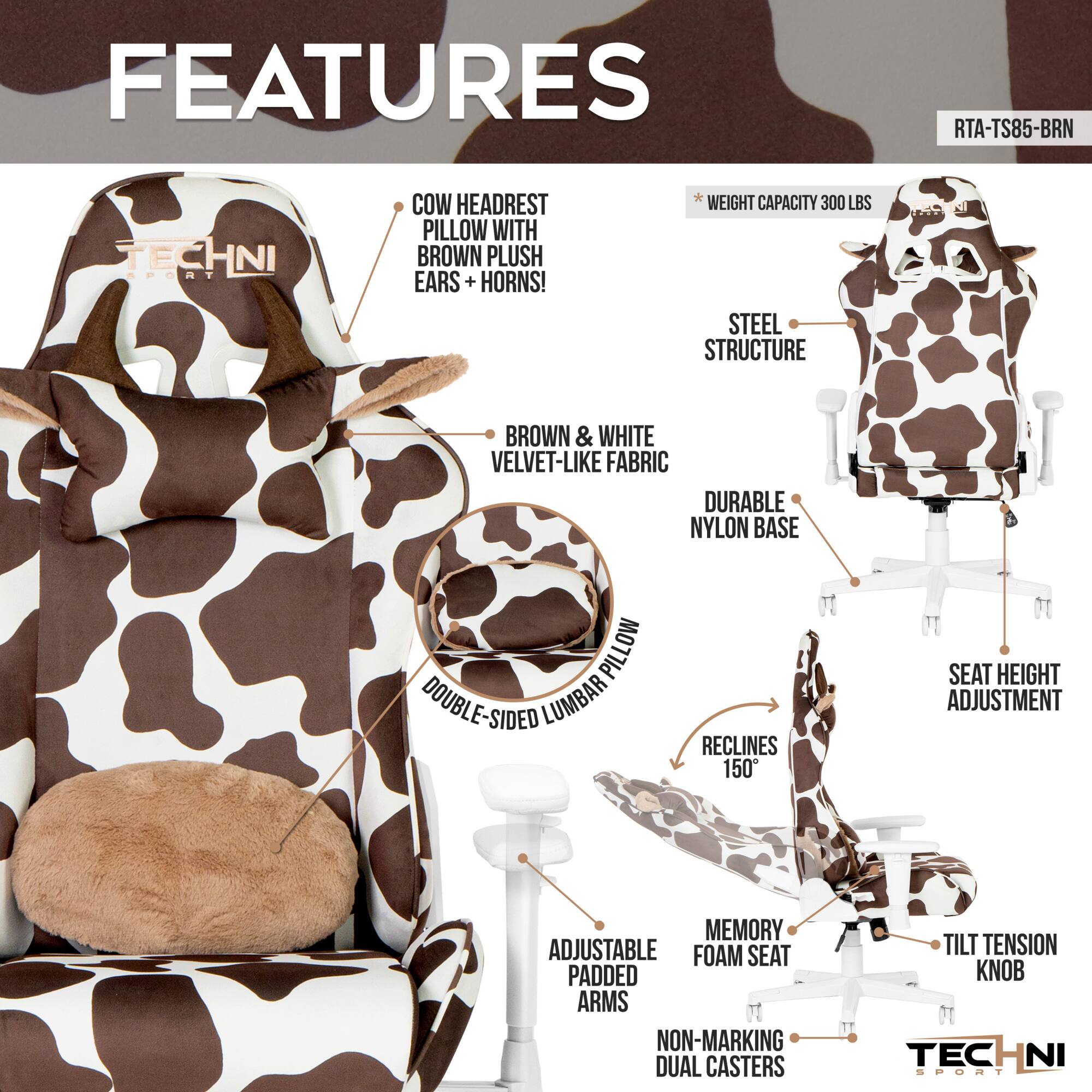 **FEATURES**

- **COW HEADREST PILLOW WITH BROWN PLUSH EARS + HORNS!**
- **BROWN & WHITE VELVET-LIKE FABRIC**
- **STEEL STRUCTURE**
- **DURABLE NYLON BASE**
- **DOUBLE-SIDED LUMBAR PILLOW**
- **RECLINES 150°**
- **SEAT HEIGHT ADJUSTMENT**
- **MEMORY FOAM SEAT PADDED ARMS**
- **ADJUSTABLE FOAM SEAT**
- **NON-MARKING DUAL CASTERS**
- **TILT TENSION KNOB**
- **WEIGHT CAPACITY 300 LBS**

**RTA-TS85-BRN**
