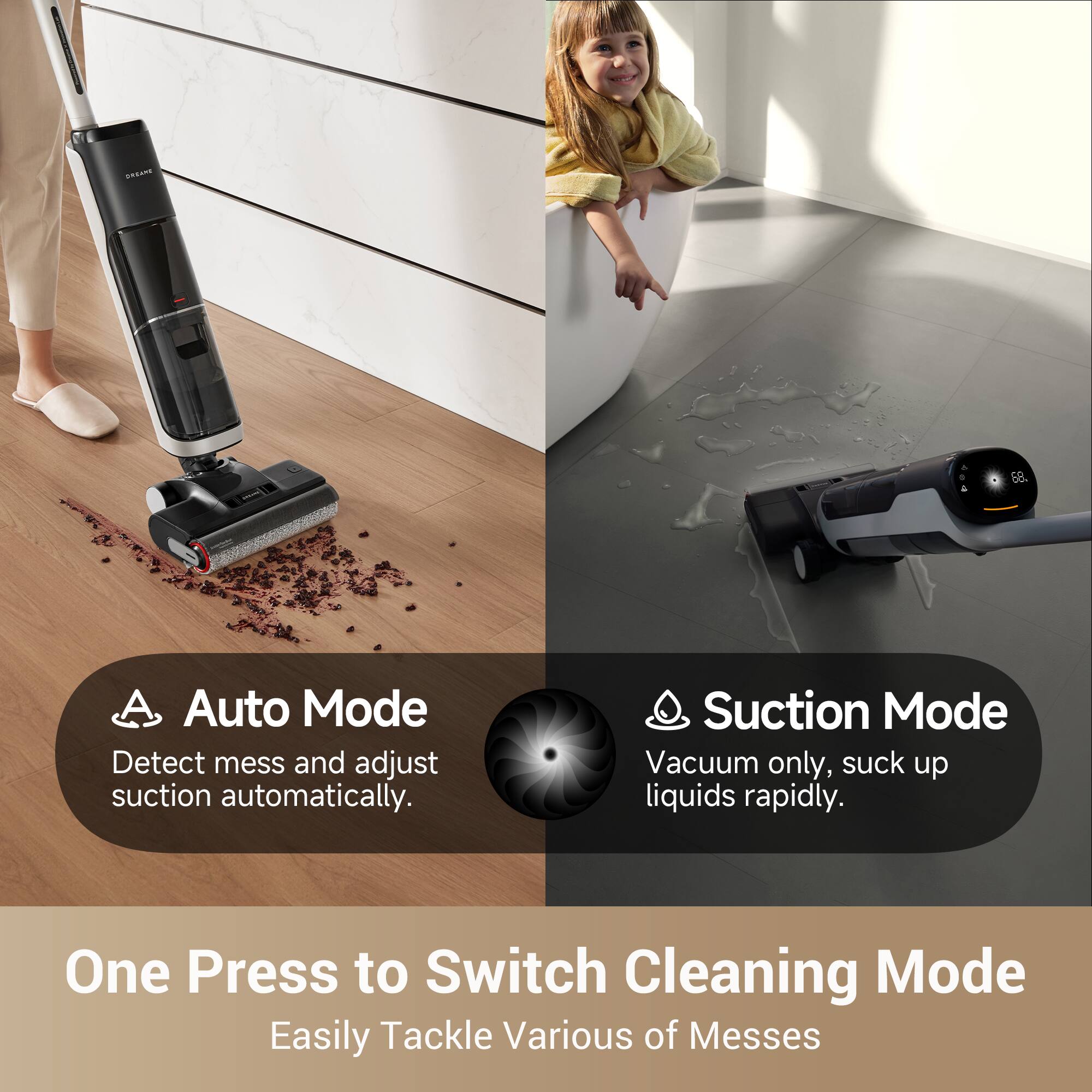 Auto Mode  
Detect mess and adjust suction automatically.  

Suction Mode  
Vacuum only, suck up liquids rapidly.  

One Press to Switch Cleaning Mode  
Easily Tackle Various of Messes