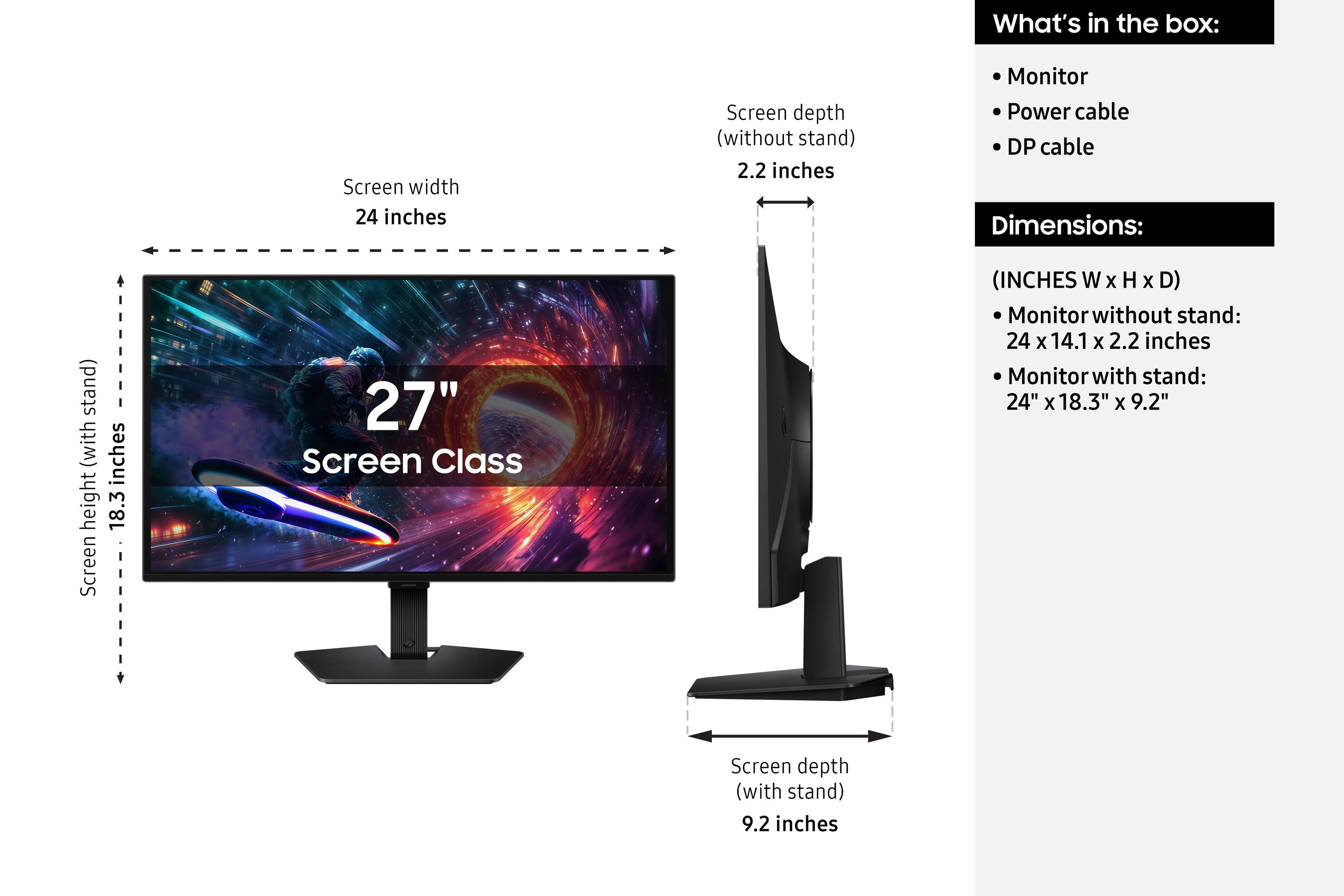 What's in the box:
- Monitor
- Power cable
- DP cable

Dimensions:
(INCHES W x H x D)
- Monitor without stand: 24 x 14.1 x 2.2 inches
- Monitor with stand: 24" x 18.3" x 9.2"

Screen width: 24 inches
Screen depth (without stand): 2.2 inches
Screen depth (with stand): 9.2 inches
Screen height (with stand): 18.3 inches