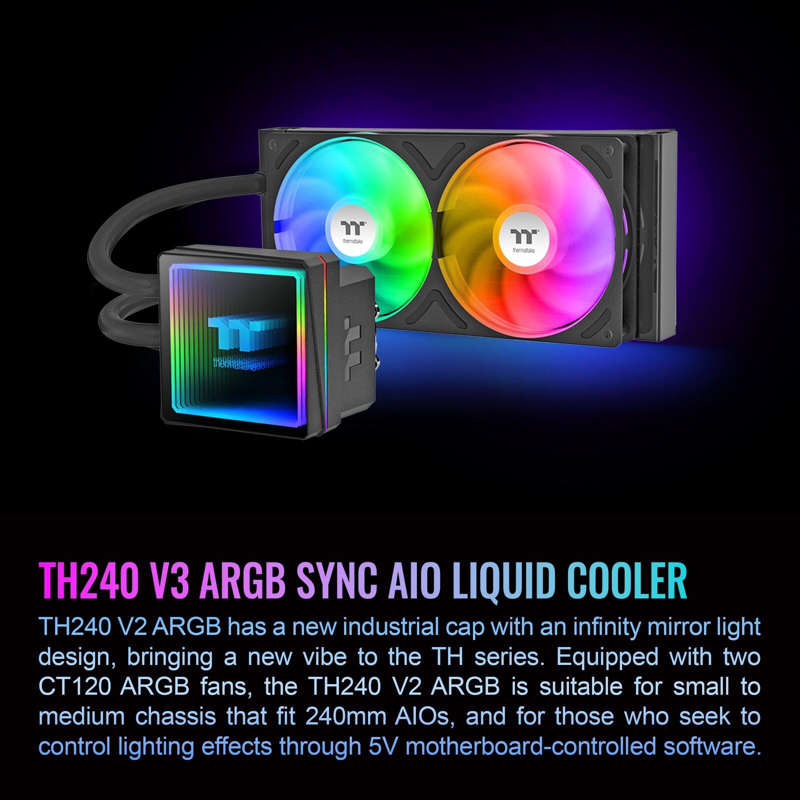 "TH240 V3 ARGB SYNC AIO LIQUID COOLER

TH240 V2 ARGB has a new industrial cap with an infinity mirror light design, bringing a new vibe to the TH series. Equipped with two CT120 ARGB fans, the TH240 V2 ARGB is suitable for small to medium chassis that fit 240mm AIOs, and for those who seek to control lighting effects through 5V motherboard-controlled software."