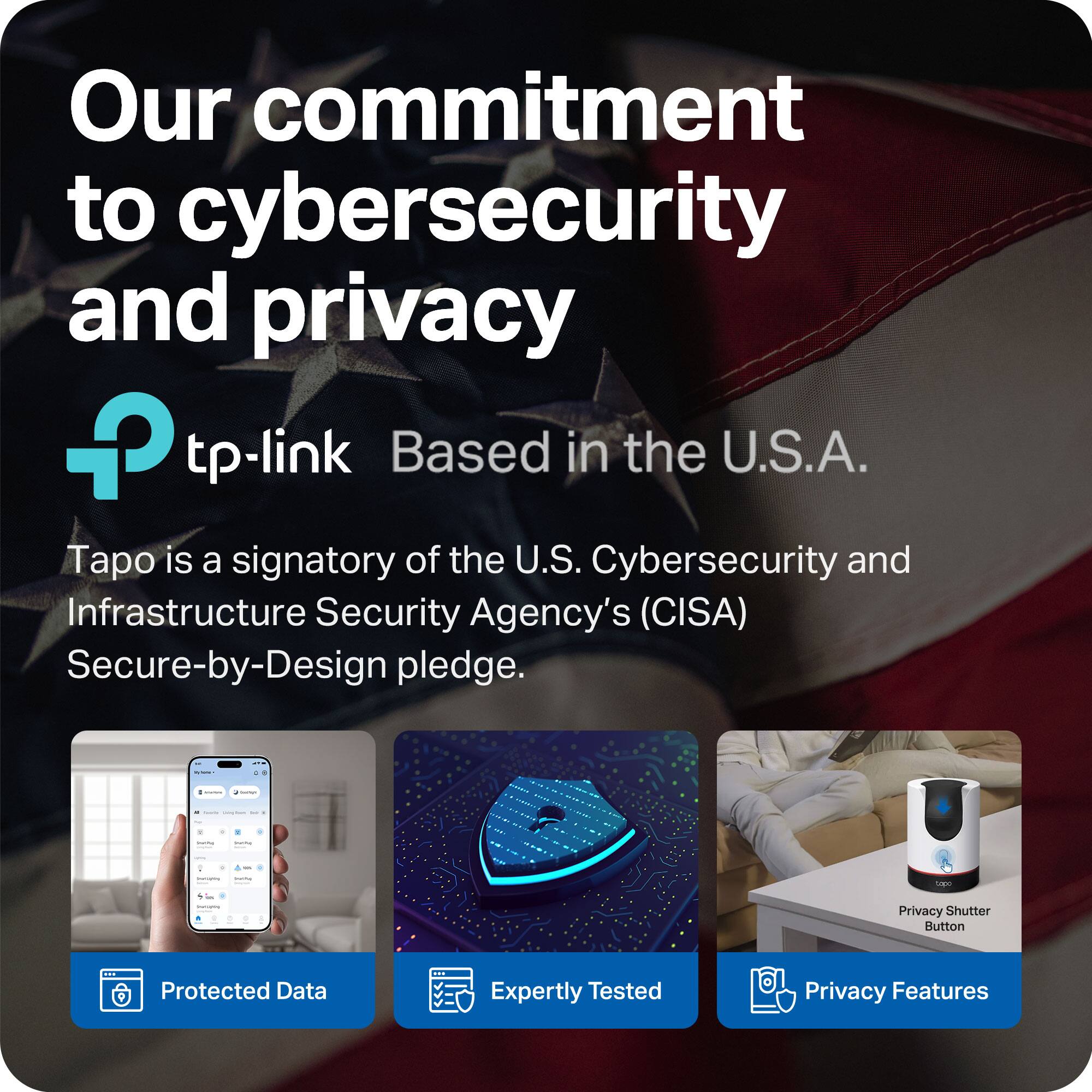 Our commitment to cybersecurity and privacy

tp-link Based in the U.S.A.

Tapo is a signatory of the U.S. Cybersecurity and Infrastructure Security Agency's (CISA) Secure-by-Design pledge.

Protected Data
Expertly Tested
Privacy Features