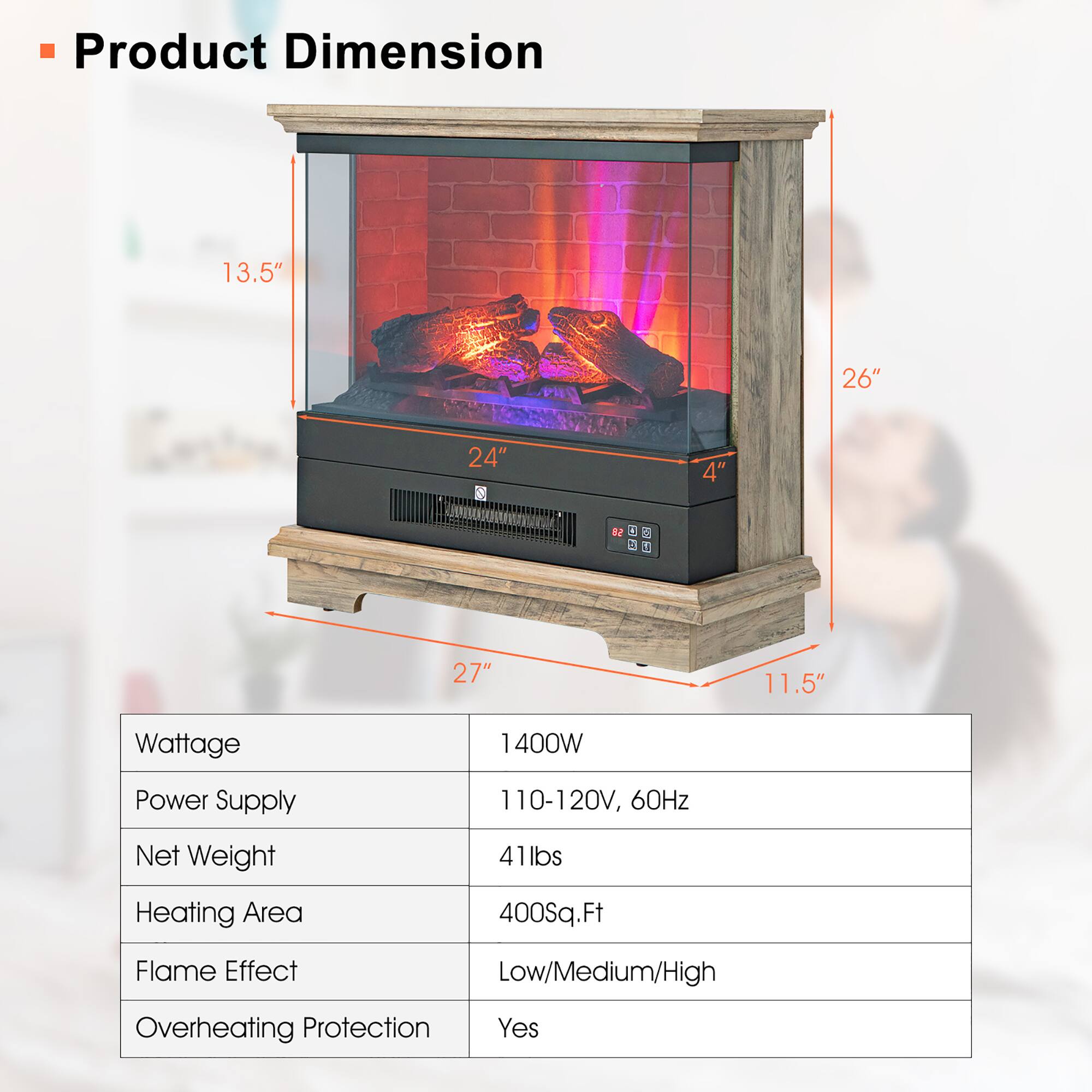 **Product Dimension**

- 13.5"
- 26"
- 24"
- 4"
- 11.5"
- 27"

**Specifications**

- Wattage: 1400W
- Power Supply: 110-120V, 60Hz
- Net Weight: 41lbs
- Heating Area: 400Sq.Ft
- Flame Effect: Low/Medium/High
- Overheating Protection: Yes