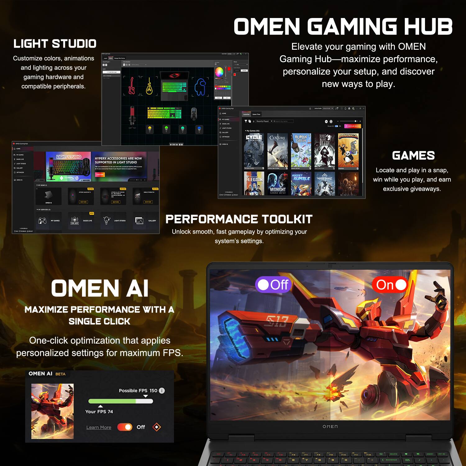 LIGHT STUDIO  
Customize colors, animations, and lighting across your gaming hardware and compatible peripherals.  

OMEN GAMING HUB  
Elevate your gaming with OMEN Gaming Hub—maximize performance, personalize your setup, and discover new ways to play.  

PERFORMANCE TOOLKIT  
Unlock smooth, fast gameplay by optimizing your system's settings.  

OMEN AI  
MAXIMIZE PERFORMANCE WITH A SINGLE CLICK  
One-click optimization that applies personalized settings for maximum FPS.  

OMEN AI BETA  
Possible FPS 150  
Your FPS 74  
Learn More  
Off On