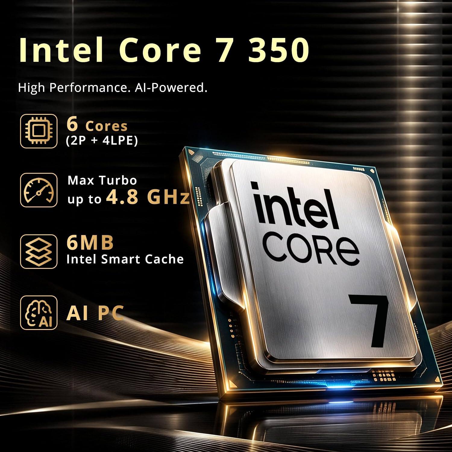 Intel Core 7 350  
High Performance. AI-Powered.  
6 Cores (2P + 4LPE)  
Max Turbo up to 4.8 GHz  
6MB Intel Smart Cache  
AI PC  
intel CORE 7