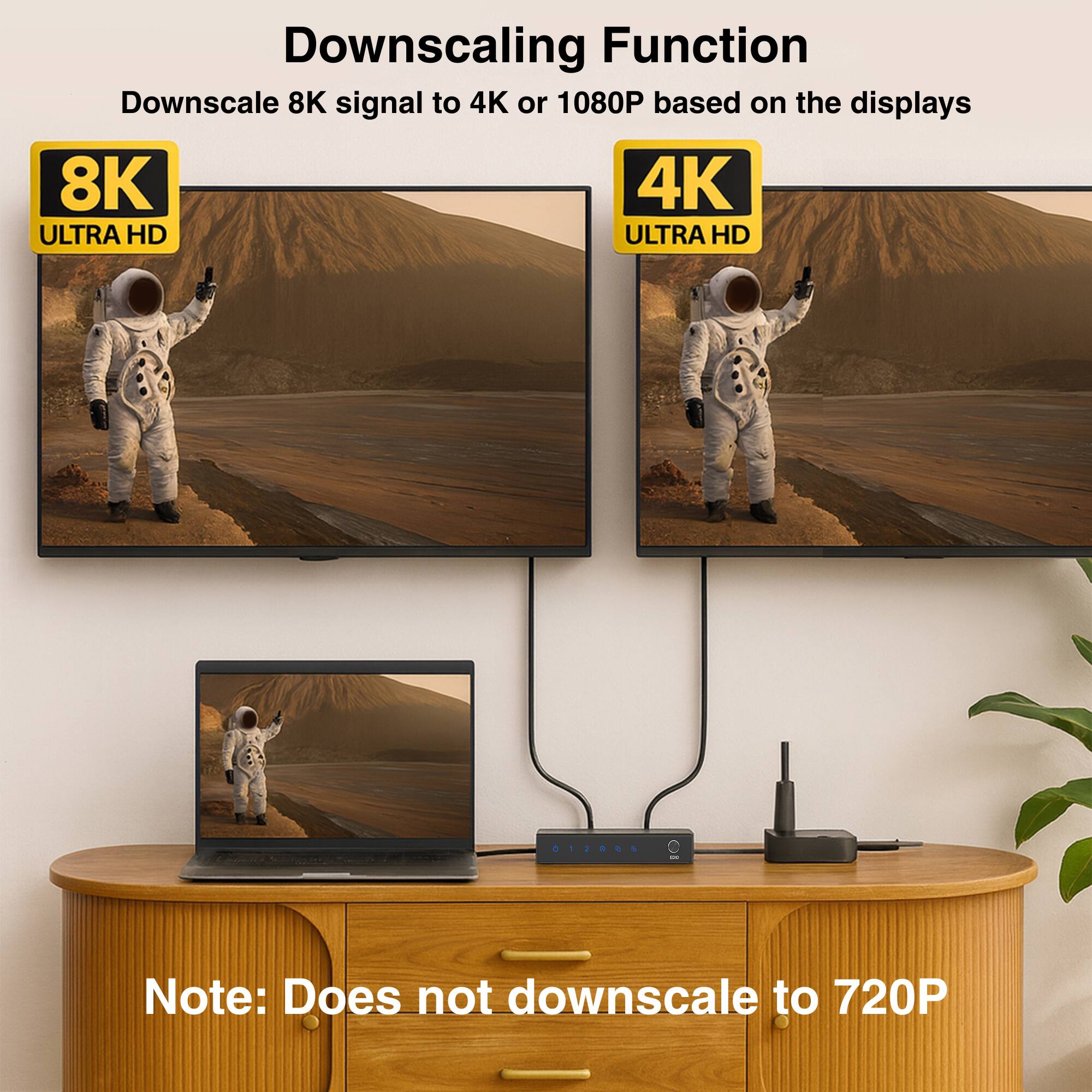 Downscaling Function  
Downscale 8K signal to 4K or 1080P based on the displays  

8K ULTRA HD  
4K ULTRA HD  

Note: Does not downscale to 720P