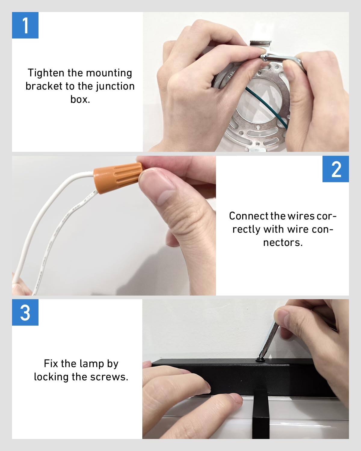 1. Tighten the mounting bracket to the junction box.
2. Connect the wires correctly with wire connectors.
3. Fix the lamp by locking the screws.