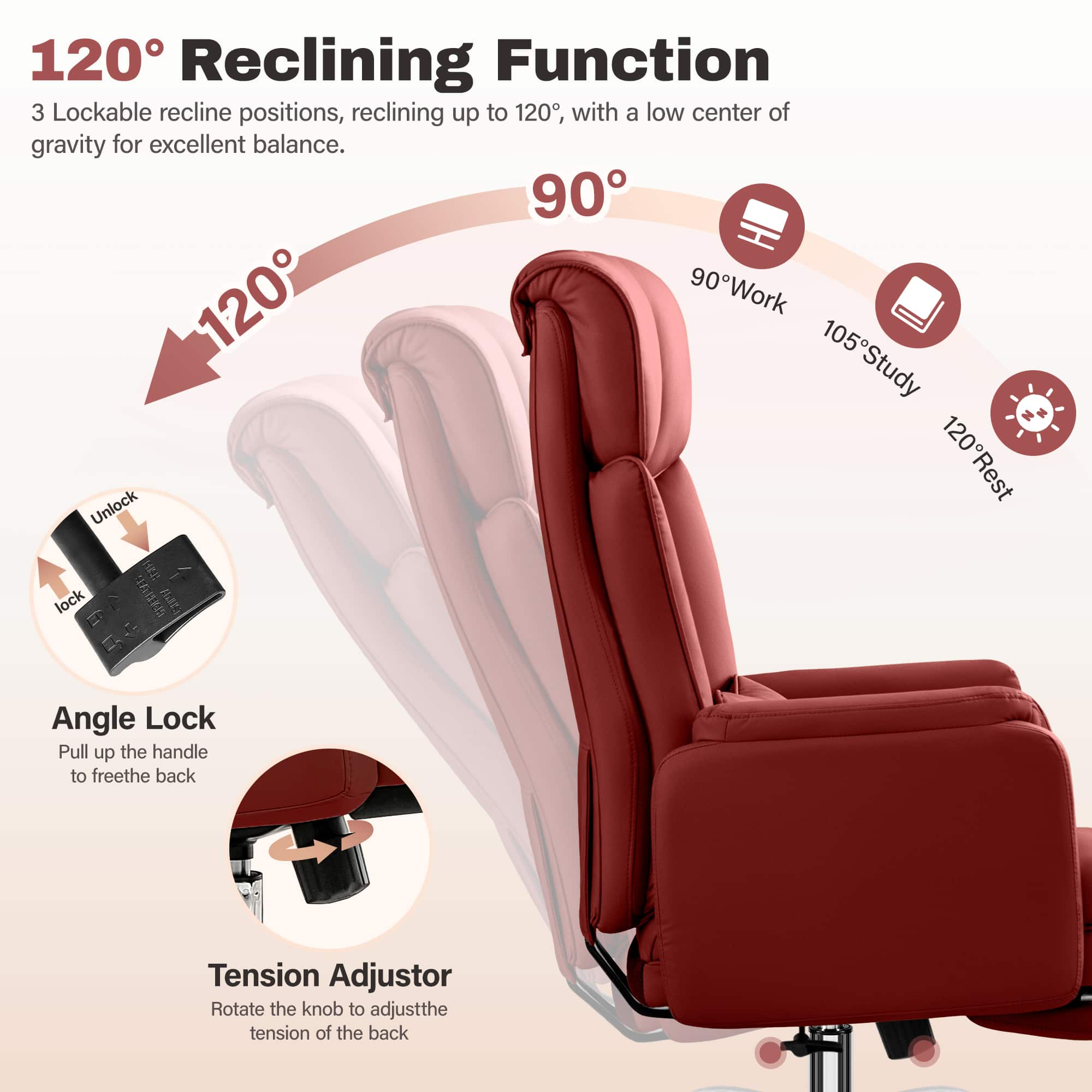 120° Reclining Function
3 Lockable recline positions, reclining up to 120°, with a low center of gravity for excellent balance.
90° Work
105° Study
120° Rest
Angle Lock
Pull up the handle to free the back
Tension Adjustor
Rotate the knob to adjust the tension of the back