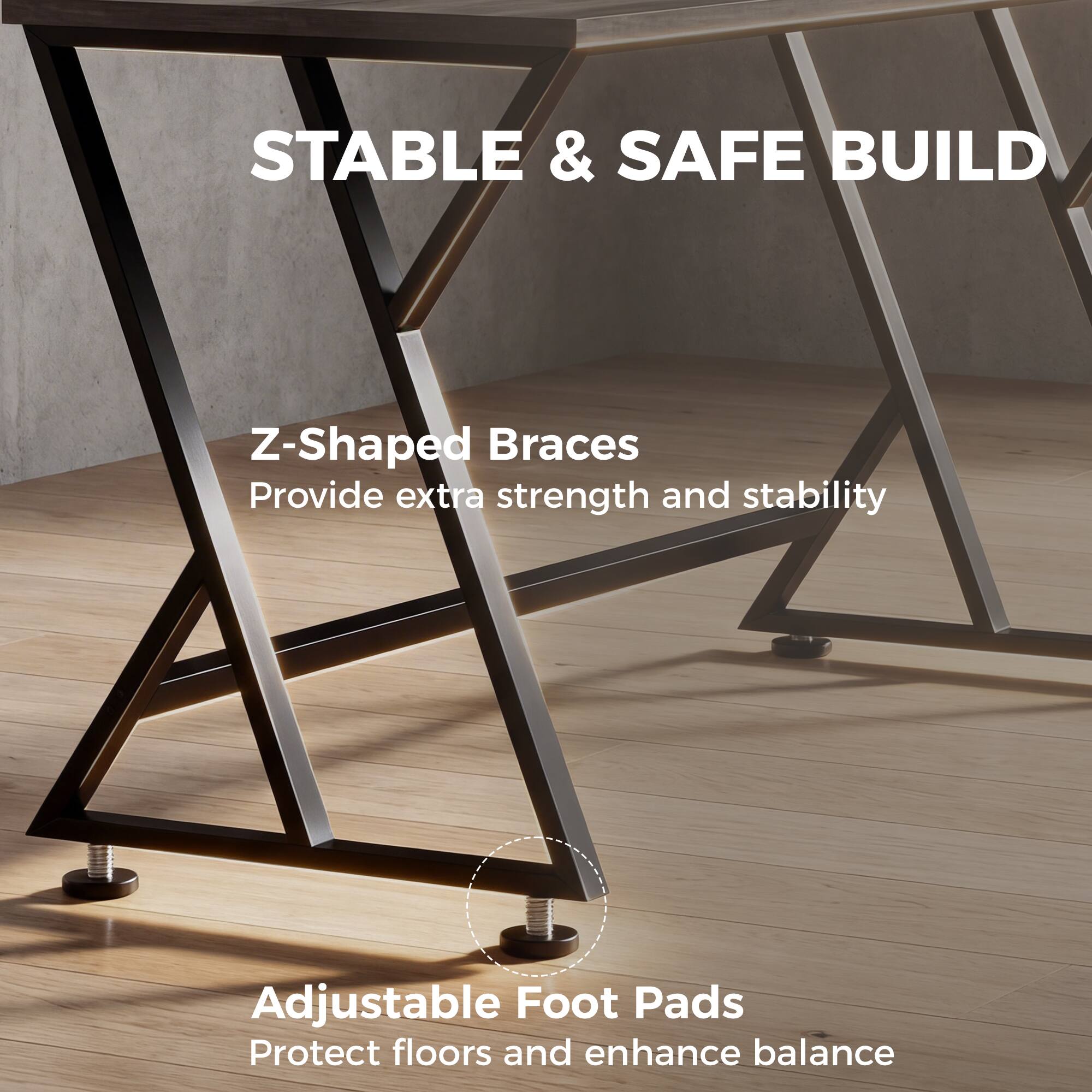 STABLE & SAFE BUILD

Z-Shaped Braces  
Provide extra strength and stability

Adjustable Foot Pads  
Protect floors and enhance balance