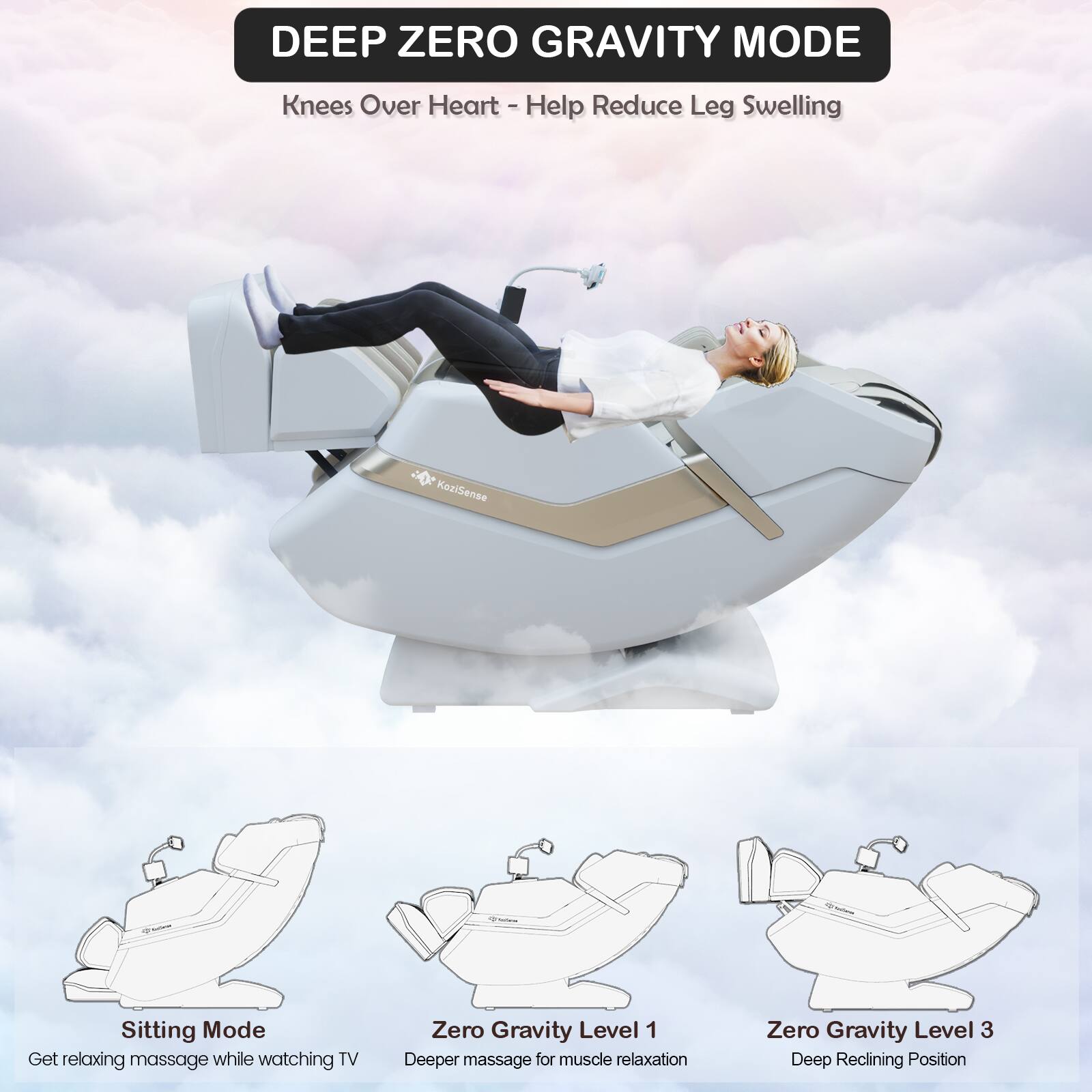 DEEP ZERO GRAVITY MODE  
Knees Over Heart - Help Reduce Leg Swelling  

KealSense  
Sitting Mode  
Get relaxing massage while watching TV  

Zero Gravity Level 1  
Deeper massage for muscle relaxation  

Zero Gravity Level 3  
Deep Reclining Position