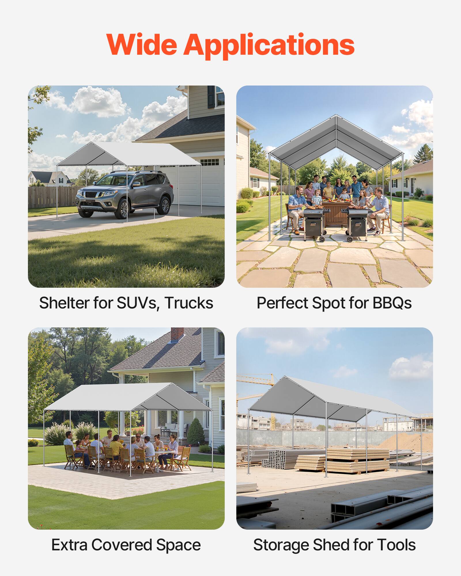 Wide Applications

- Shelter for SUVs, Trucks
- Perfect Spot for BBQs
- Extra Covered Space
- Storage Shed for Tools