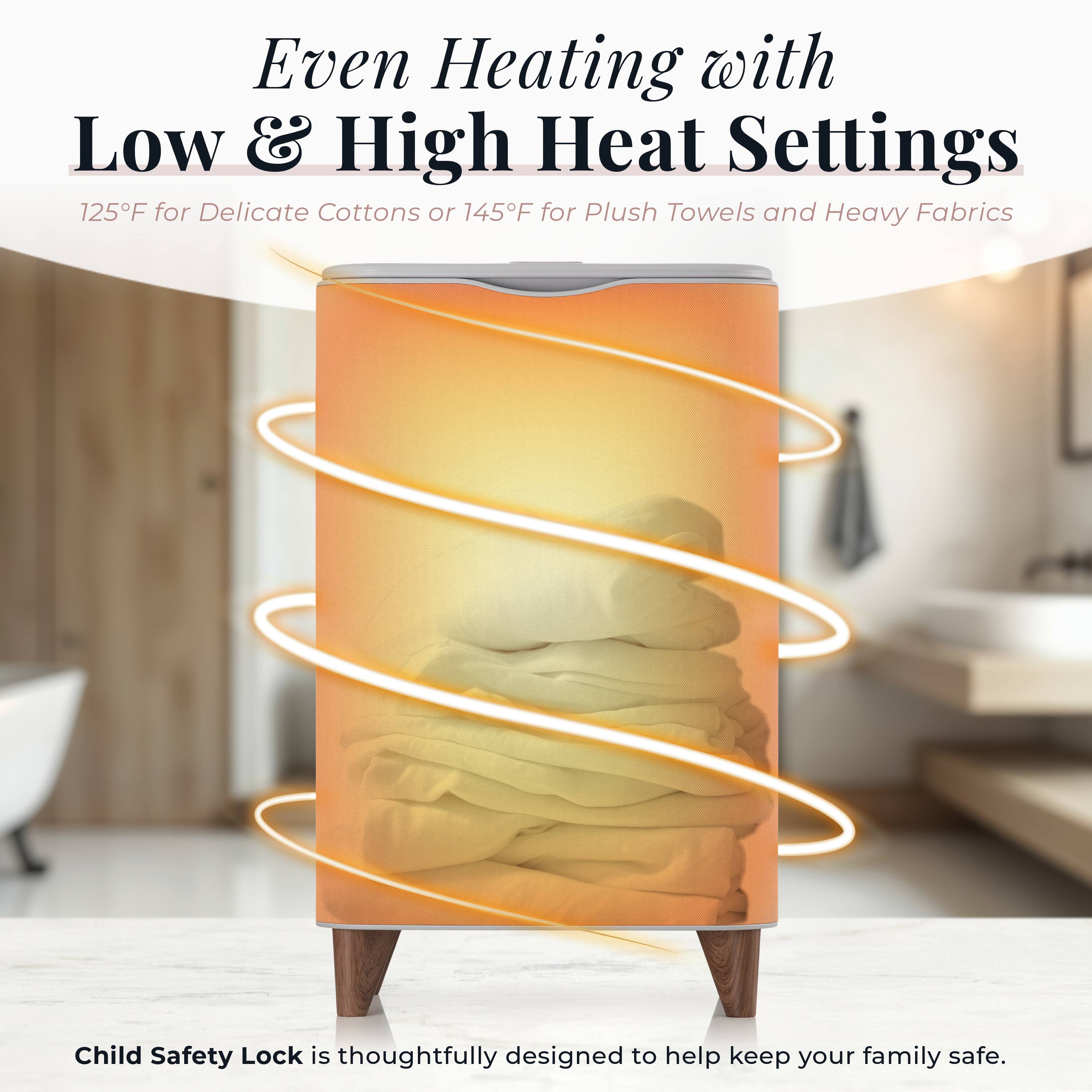 Even Heating with Low & High Heat Settings  
125°F for Delicate Cottons or 145°F for Plush Towels and Heavy Fabrics  

Child Safety Lock is thoughtfully designed to help keep your family safe.