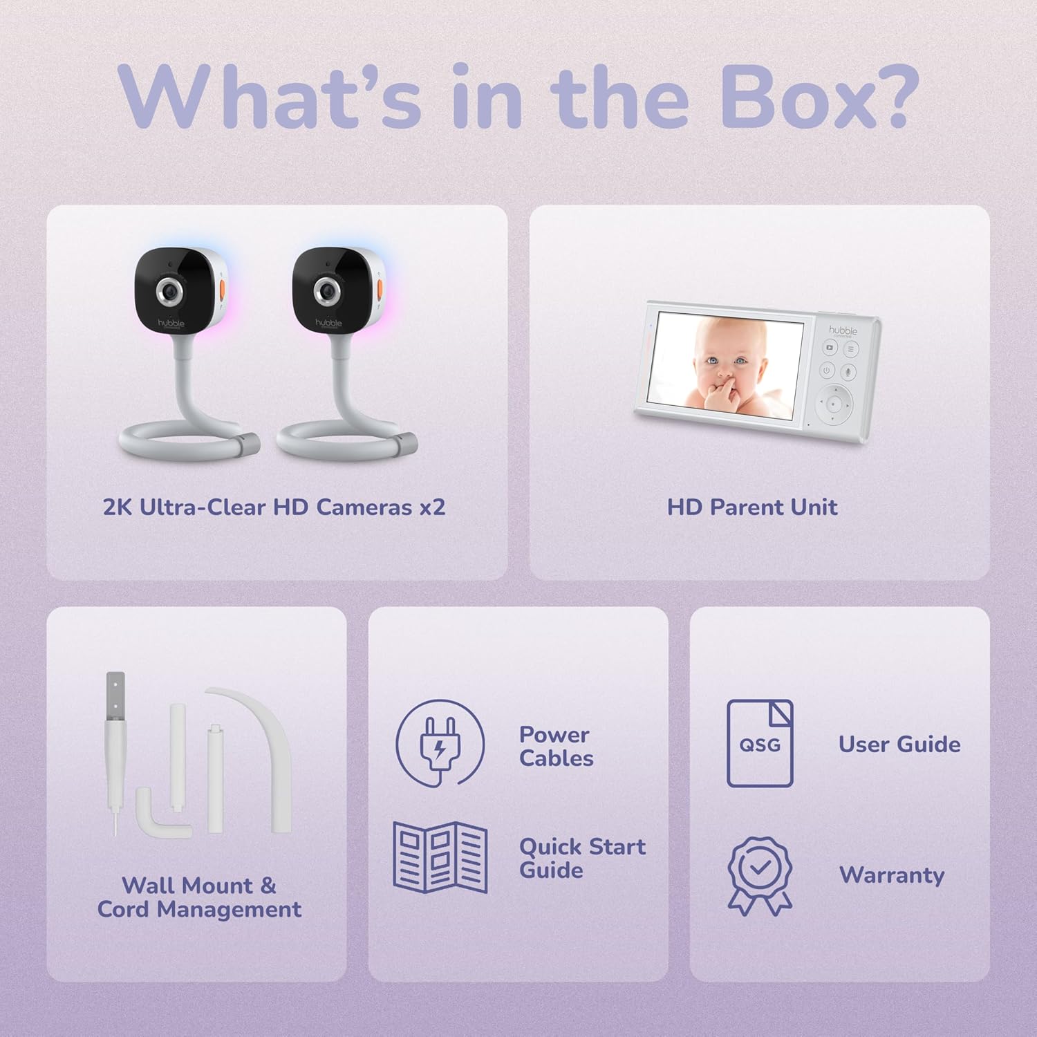 What's in the Box?

- 2K Ultra-Clear HD Cameras x2
- HD Parent Unit
- Power Cables
- Wall Mount & Cord Management
- QSG User Guide
- Quick Start Guide
- Warranty